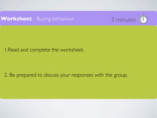 Worksheet - Buying behaviour                     3 minutes



 1.Read and complete the worksheet.



 2. Be prepared to discuss your responses with the group.
 