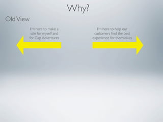 Why?
Old View
        I’m here to make a              I’m here to help our
        sale for myself and           customers ﬁnd the best
       for Gap Adventures            experience for themselves
 
