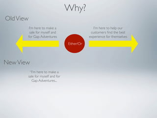 Why?
Old View
        I’m here to make a                      I’m here to help our
        sale for myself and                   customers ﬁnd the best
       for Gap Adventures                    experience for themselves
                                 Either/Or




New View
        “I’m here to make a
       sale for myself and for
         Gap Adventures...
 