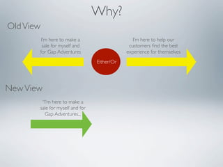 Why?
Old View
        I’m here to make a                      I’m here to help our
        sale for myself and                   customers ﬁnd the best
       for Gap Adventures                    experience for themselves
                                 Either/Or




New View
        “I’m here to make a
       sale for myself and for
         Gap Adventures...
 