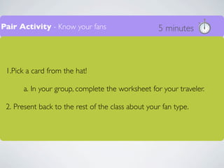 Pair Activity - Know your fans                     5 minutes



 1.Pick a card from the hat!

      a. In your group, complete the worksheet for your traveler.

 2. Present back to the rest of the class about your fan type.
 