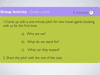 Group Activity - Create a pitch                  4 minutes

 1.Come up with a one-minute pitch for new travel agents booking
 with us for the ﬁrst time.

               a) Who are we?

               b) What do we stand for?

               c)   What can they expect?

 2. Share the pitch with the rest of the class
 