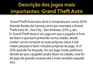 GrandTheftAuto esta série é composta por varios (GTA
Grande Roubo de Carros),como por exemplo o Grand
TheftAuto III , Vice City , San Andreas ,GTA 4, etc.
O GrandTheft Auto é um jogo em que o jogador é livre
de fazer o que bem pretende numa cidade, desde
roubar carros comprar as suas próprias casas e até
matar pessoas e fazer missões próprias do jogo. O 1º
GTA quando foi lançado, foi um jogo muito polémico
devido ao que o jogador podia fazer na cidade, mas foi
de jogo de grande sucesso até o mais vendido naquele
ano.
 