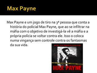 Max Payne e um jogo de tiro na 3ª pessoa que conta a
história do policial Max Payne, que ao se infiltrar na
máfia com o objetivo de investigá-la vê a máfia e a
própria polícia se voltar contra ele. Isso o coloca
numa vingança sem controle contra os fantasmas
da sua vida.
 