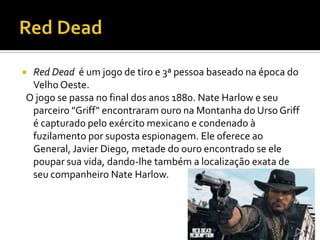  Red Dead é um jogo de tiro e 3ª pessoa baseado na época do
Velho Oeste.
O jogo se passa no final dos anos 1880. Nate Harlow e seu
parceiro "Griff" encontraram ouro na Montanha do Urso Griff
é capturado pelo exército mexicano e condenado à
fuzilamento por suposta espionagem. Ele oferece ao
General, Javier Diego, metade do ouro encontrado se ele
poupar sua vida, dando-lhe também a localização exata de
seu companheiro Nate Harlow.
 
