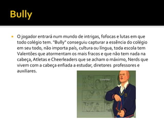  O jogador entrará num mundo de intrigas, fofocas e lutas em que
todo colégio tem. "Bully" conseguiu capturar a essência do colégio
em seu todo, não importa país, cultura ou língua, toda escola tem
Valentões que atormentam os mais fracos e que não tem nada na
cabeça,Atletas e Cheerleaders que se acham o máximo, Nerds que
vivem com a cabeça enfiada a estudar, diretores professores e
auxiliares.
 