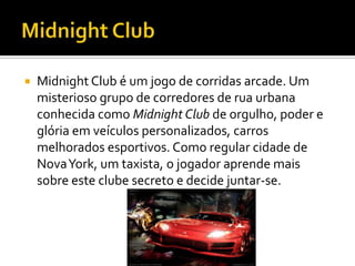  Midnight Club é um jogo de corridas arcade. Um
misterioso grupo de corredores de rua urbana
conhecida como Midnight Club de orgulho, poder e
glória em veículos personalizados, carros
melhorados esportivos. Como regular cidade de
NovaYork, um taxista, o jogador aprende mais
sobre este clube secreto e decide juntar-se.
 