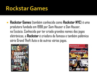  Rockstar Games (também conhecida como Rockstar NYC) é uma
produtora fundada em 1998 por Sam Houser e Dan Houser,
na Escócia. Conhecida por ter criado grandes nomes dos jogos
eletrônicos, a Rockstar é criadora da famosa e também polêmica
série Grand Theft Auto e de outros vários jogos.
 