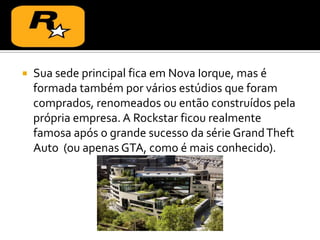  Sua sede principal fica em Nova Iorque, mas é
formada também por vários estúdios que foram
comprados, renomeados ou então construídos pela
própria empresa. A Rockstar ficou realmente
famosa após o grande sucesso da série GrandTheft
Auto (ou apenas GTA, como é mais conhecido).
 