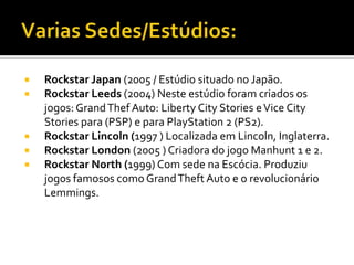  Rockstar Japan (2005 / Estúdio situado no Japão.
 Rockstar Leeds (2004) Neste estúdio foram criados os
jogos: GrandThef Auto: Liberty City Stories eVice City
Stories para (PSP) e para PlayStation 2 (PS2).
 Rockstar Lincoln (1997 ) Localizada em Lincoln, Inglaterra.
 Rockstar London (2005 ) Criadora do jogo Manhunt 1 e 2.
 Rockstar North (1999) Com sede na Escócia. Produziu
jogos famosos como GrandTheft Auto e o revolucionário
Lemmings.
 