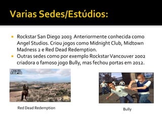  Rockstar San Diego 2003 Anteriormente conhecida como
Angel Studios. Criou jogos como Midnight Club, Midtown
Madness 2 e Red Dead Redemption.
 Outras sedes como por exemplo RockstarVancouver 2002
criadora o famoso jogo Bully, mas fechou portas em 2012.
Red Dead Redemption Bully
 
