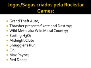  GrandTheftAuto;
 Thrasher presents Skate and Destroy;
 Wild Metal akaWild Metal Country;
 Surfing H3O;
 MidnightClub;
 Smuggler's Run;
 Oni;
 Max Payne;
 Red Dead;
 
