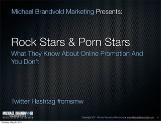 Michael Brandvold Marketing Presents:



          Rock Stars & Porn Stars
          What They Know About Online Promotion And
          You Don’t




          Twitter Hashtag #omsmw

                                  Copyright 2011 Michael Brandvold Marketing • www.MichaelBrandvold.com   1

Thursday, May 26, 2011
 