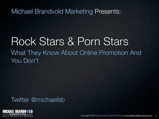 Michael Brandvold Marketing Presents:



Rock Stars & Porn Stars
What They Know About Online Promotion And
You Don’t




Twitter @michaelsb

                       Copyright 2012 Michael Brandvold Marketing • www.MichaelBrandvold.com   1
 