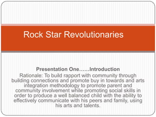 Rock Star Revolutionaries

Presentation One……Introduction
Rationale: To build rapport with community through
building connections and promote buy in towards and arts
integration methodology to promote parent and
community involvement while promoting social skills in
order to produce a well balanced child with the ability to
effectively communicate with his peers and family, using
his arts and talents.

 