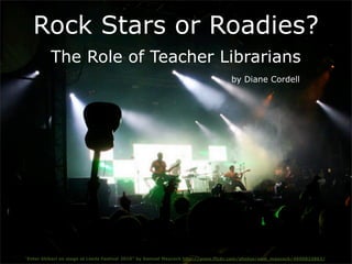 Rock Stars or Roadies?
          The Role of Teacher Librarians
                                                                                 by Diane Cordell




“Enter Shikari on stage at Leeds Festival 2010” by Samuel Maycock http://www.flickr.com/photos/sam_maycock/4950822863/
 