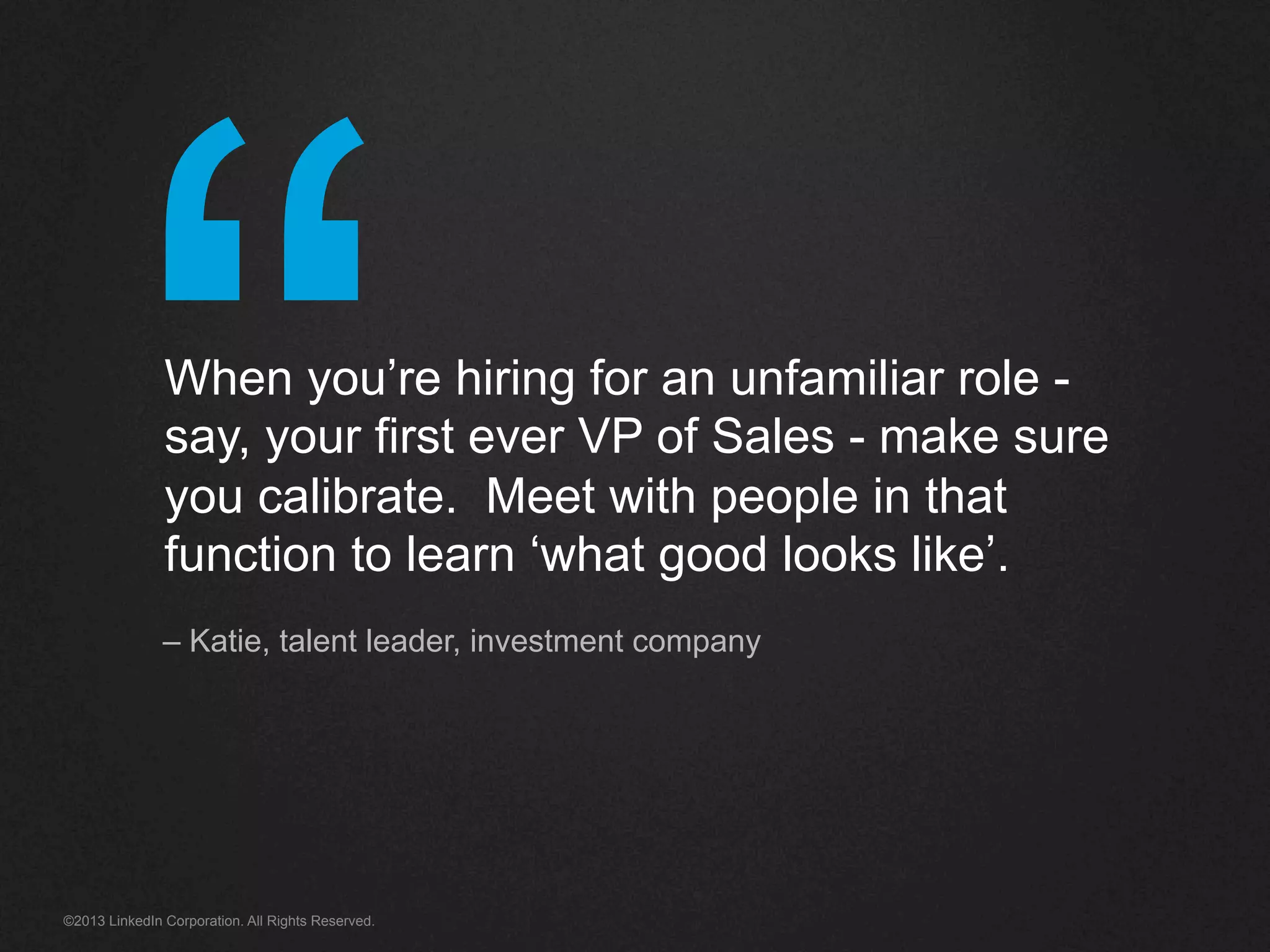 “©2013 LinkedIn Corporation. All Rights Reserved.
When you’re hiring for an unfamiliar role -
say, your first ever VP of Sales - make sure
you calibrate. Meet with people in that
function to learn ‘what good looks like’.
– Katie, talent leader, investment company
 