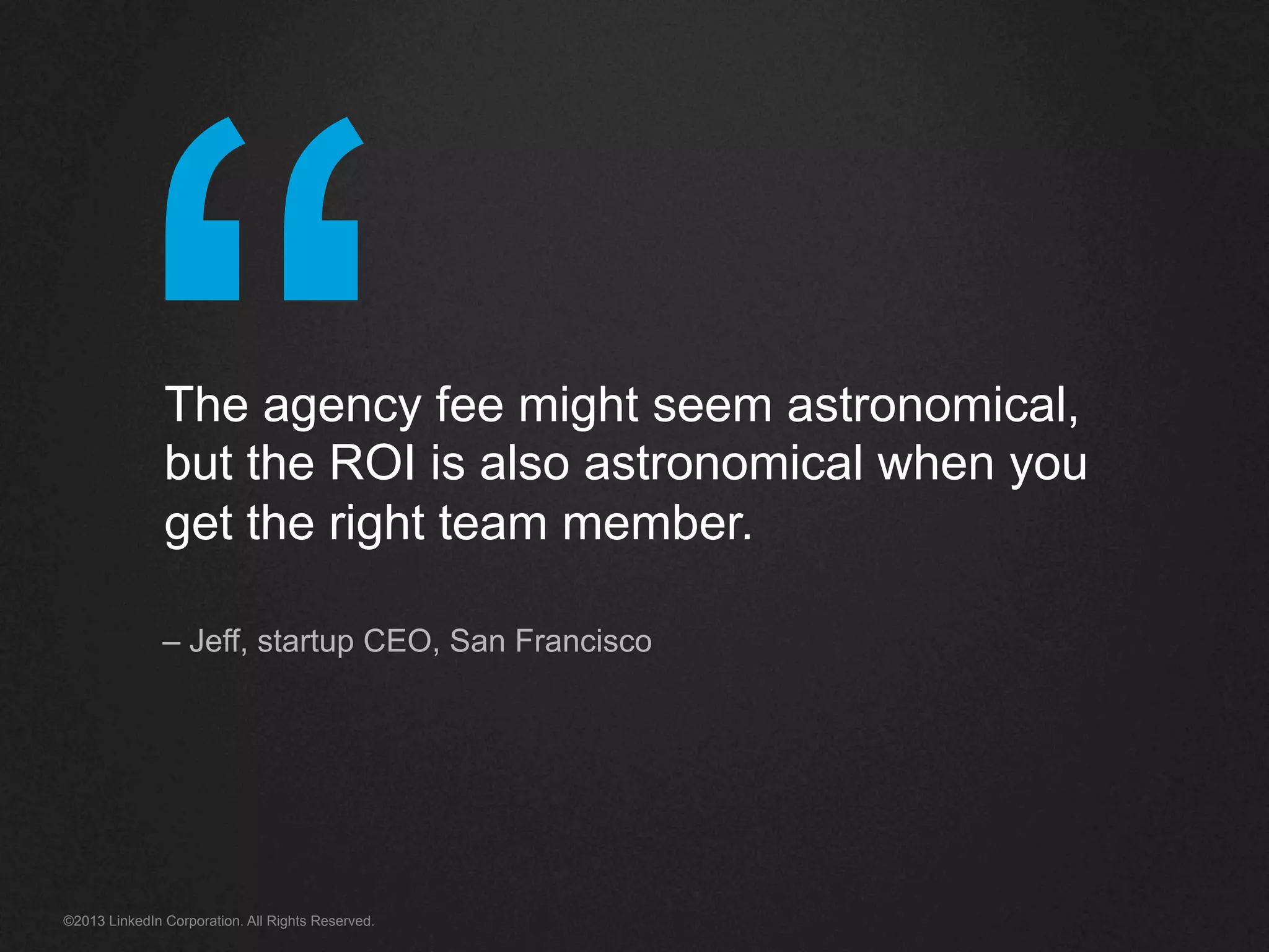 “©2013 LinkedIn Corporation. All Rights Reserved.
The agency fee might seem astronomical,
but the ROI is also astronomical when you
get the right team member.
– Jeff, startup CEO, San Francisco
 