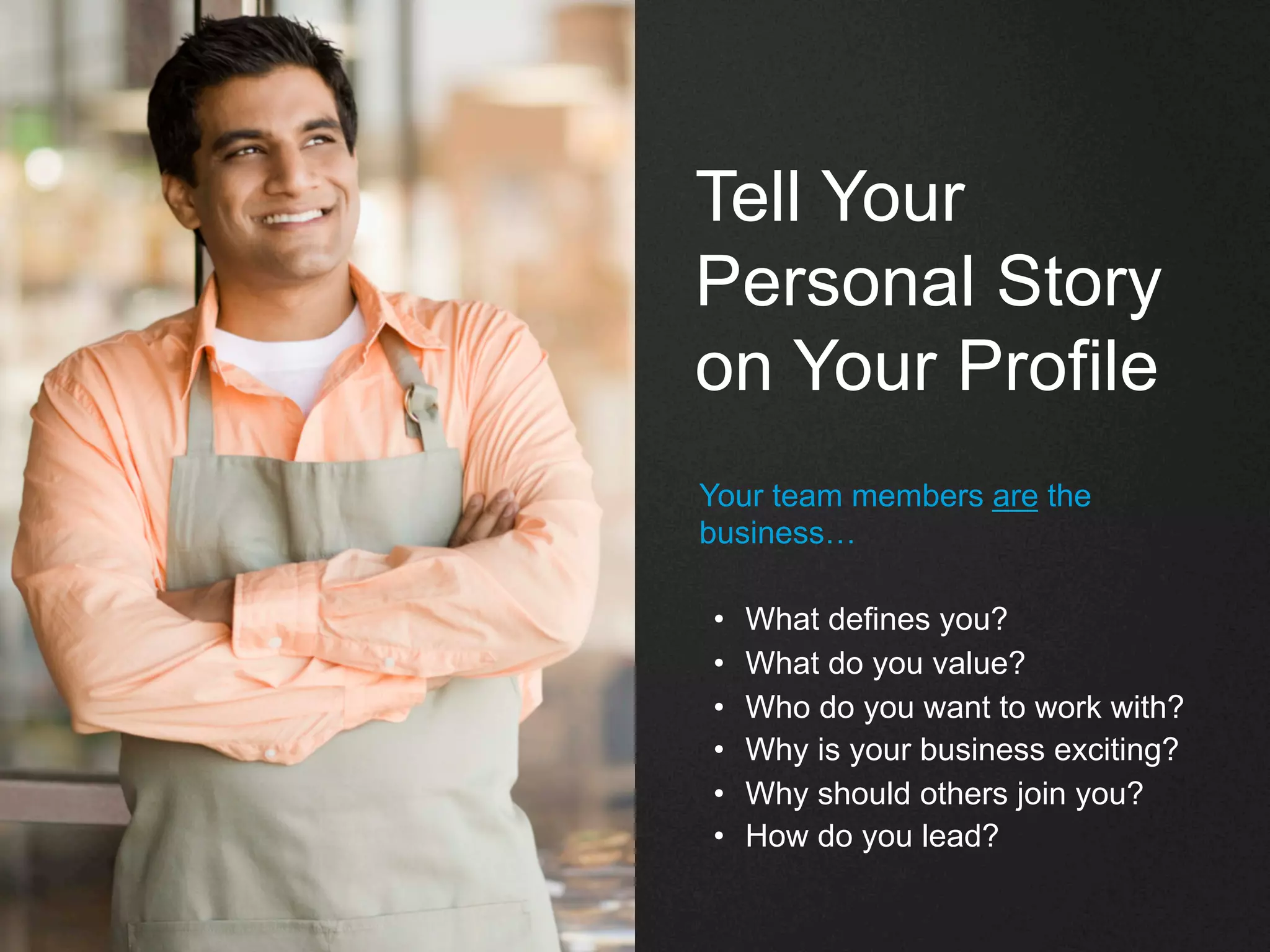 Tell Your
Personal Story
on Your Profile
Your team members are the
business…
•  What defines you?
•  What do you value?
•  Who do you want to work with?
•  Why is your business exciting?
•  Why should others join you?
•  How do you lead?
 