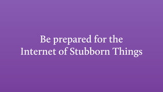 Be prepared for the
Internet of Stubborn Things
 