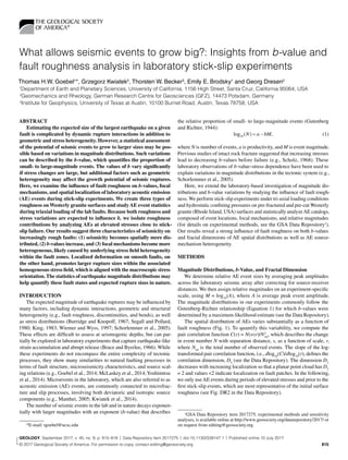 GEOLOGY  |  Volume 45  |  Number 9  | www.gsapubs.org	 815
What allows seismic events to grow big?: Insights from b-value and
fault roughness analysis in laboratory stick-slip experiments
Thomas H.W. Goebel1
*, Grzegorz Kwiatek2
, Thorsten W. Becker3
, Emily E. Brodsky1
and Georg Dresen2
1
Department of Earth and Planetary Sciences, University of California, 1156 High Street, Santa Cruz, California 95064, USA
2
Geomechanics and Rheology, German Research Centre for Geosciences (GFZ), 14473 Potsdam, Germany
3
Institute for Geophysics, University of Texas at Austin, 10100 Burnet Road, Austin, Texas 78758, USA
ABSTRACT
Estimating the expected size of the largest earthquake on a given
fault is complicated by dynamic rupture interactions in addition to
geometric and stress heterogeneity. However, a statistical assessment
of the potential of seismic events to grow to larger sizes may be pos-
sible based on variations in magnitude distributions. Such variations
can be described by the b-value, which quantifies the proportion of
small- to large-magnitude events. The values of b vary significantly
if stress changes are large, but additional factors such as geometric
heterogeneity may affect the growth potential of seismic ruptures.
Here, we examine the influence of fault roughness on b-values, focal
mechanisms, and spatial localization of laboratory acoustic emission
(AE) events during stick-slip experiments. We create three types of
roughness on Westerly granite surfaces and studyAE event statistics
during triaxial loading of the lab faults. Because both roughness and
stress variations are expected to influence b, we isolate roughness
contributions by analyzing AEs at elevated stresses close to stick-
slip failure. Our results suggest three characteristics of seismicity on
increasingly rough faults: (1) seismicity becomes spatially more dis-
tributed, (2) b-values increase, and (3) focal mechanisms become more
heterogeneous, likely caused by underlying stress field heterogeneity
within the fault zones. Localized deformation on smooth faults, on
the other hand, promotes larger rupture sizes within the associated
homogeneous stress field, which is aligned with the macroscopic stress
orientation. The statistics of earthquake magnitude distributions may
help quantify these fault states and expected rupture sizes in nature.
INTRODUCTION
The expected magnitude of earthquake ruptures may be influenced by
many factors, including dynamic interactions, geometric and structural
heterogeneity (e.g., fault roughness, discontinuities, and bends), as well
as stress distributions (Burridge and Knopoff, 1967; Segall and Pollard,
1980; King, 1983; Wiemer and Wyss, 1997; Schorlemmer et al., 2005).
These effects are difficult to assess at seismogenic depths, but can par-
tially be explored in laboratory experiments that capture earthquake-like
strain accumulation and abrupt release (Brace and Byerlee, 1966). While
these experiments do not encompass the entire complexity of tectonic
processes, they show many similarities to natural faulting processes in
terms of fault structure, microseismicity characteristics, and source scal-
ing relations (e.g., Goebel et al., 2014; McLaskey et al., 2014;Yoshimitsu
et al., 2014). Microevents in the laboratory, which are also referred to as
acoustic emission (AE) events, are commonly connected to microfrac-
ture and slip processes, involving both deviatoric and isotropic source
components (e.g., Manthei, 2005; Kwiatek et al., 2014).
The number of seismic events in the lab and in nature decays exponen-
tially with larger magnitudes with an exponent (b-value) that describes
the relative proportion of small- to large-magnitude events (Gutenberg
and Richter, 1944):
	 log ( )10 N a bM= − ,	(1)
where N is number of events, a is productivity, and M is event magnitude.
Previous studies of intact rock fracture suggested that increasing stresses
lead to decreasing b-values before failure (e.g., Scholz, 1968). These
laboratory observations of b-value–stress dependence have been used to
explain variations in magnitude distributions in the tectonic system (e.g.,
Schorlemmer et al., 2005).
Here, we extend the laboratory-based investigation of magnitude dis-
tributions and b-value variations by studying the influence of fault rough-
ness. We perform stick-slip experiments under tri-axial loading conditions
and hydrostatic confining pressures on pre-fractured and pre-cut Westerly
granite (Rhode Island, USA) surfaces and statistically analyzeAE catalogs,
composed of event locations, focal mechanisms, and relative magnitudes
(for details on experimental methods, see the GSA Data Repository1
).
Our results reveal a strong influence of fault roughness on both b-values
and fractal dimensions of AE spatial distributions as well as AE source-
mechanism heterogeneity.
METHODS
Magnitude Distributions, b-Value, and Fractal Dimension
We determine relative AE event sizes by averaging peak amplitudes
across the laboratory seismic array after correcting for source-receiver
distances. We then assign relative magnitudes on an experiment-specific
scale, using M = log10
(A), where A is average peak event amplitude.
The magnitude distributions in our experiments commonly follow the
Gutenberg-Richter relationship (Equation 1) for which b-values were
determined by a maximum-likelihood estimate (see the Data Repository).
The spatial distribution of AEs varies substantially as a function of
fault roughness (Fig. 1). To quantify this variability, we compute the
pair correlation function C(r) = N(s<r)/N2
tot
, which describes the change
in event number N with separation distance, s, as a function of scale, r,
where Ntot
is the total number of observed events. The slope of the log-
transformed pair correlation function, i.e., dlog10
(C)/dlog10
(r), defines the
correlation dimension, D2
(see the Data Repository). The dimension D2
decreases with increasing localization so that a planar point cloud has D2
= 2 and values <2 indicate localization on fault patches. In the following,
we only useAE events during periods of elevated stresses and prior to the
first stick-slip events, which are most representative of the initial surface
roughness (see Fig. DR2 in the Data Repository).
1 
GSA Data Repository item 2017275, experimental methods and sensitivity
analyses, is available online at http://www.geosociety.org​/datarepository​/2017/ or
on request from editing@geosociety.org.*E-mail: tgoebel@ucsc.edu
GEOLOGY, September 2017; v. 45; no. 9; p. 815–818  |  Data Repository item 2017275  | doi:10.1130/G39147.1 |  Published online 10 July 2017
© 2017 Geological Society of America. For permission to copy, contact editing@geosociety.org.
 