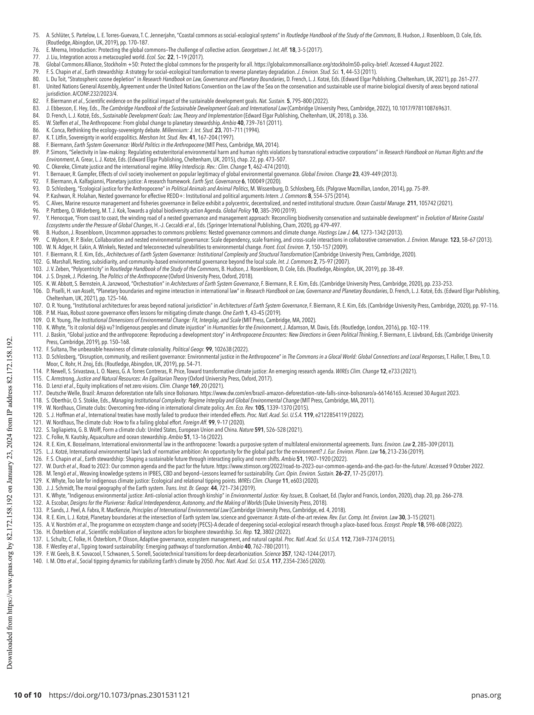10 of 10 https://doi.org/10.1073/pnas.2301531121 pnas.org
75. A. Schlüter, S. Partelow, L. E.Torres-­
Guevara,T. C.Jennerjahn, “Coastal commons as social-­
ecological systems” in Routledge Handbook of the Study of the Commons, B. Hudson,J. Rosenbloom, D. Cole, Eds.
(Routledge,Abingdon, UK, 2019), pp. 170–187.
76. E. Mrema, Introduction: Protecting the global commons—The challenge of collective action. Georgetown J. Int.Aff. 18, 3–5 (2017).
77. J. Liu, Integration across a metacoupled world. Ecol. Soc. 22, 1–19 (2017).
78. Global Commons Alliance, Stockholm +50: Protect the global commons for the prosperity for all. https://globalcommonsalliance.org/stockholm50-­
policy-­
brief/.Accessed 4 August 2022.
79. F. S. Chapin et al., Earth stewardship: A strategy for social–ecological transformation to reverse planetary degradation. J. Environ. Stud. Sci. 1, 44–53 (2011).
80. L. Du Toit, “Stratospheric ozone depletion” in Research Handbook on Law, Governance and Planetary Boundaries, D. French, L.J. Kotzé, Eds. (Edward Elgar Publishing, Cheltenham, UK, 2021), pp. 261–277.
81. United Nations General Assembly,Agreement under the United Nations Convention on the Law of the Sea on the conservation and sustainable use of marine biological diversity of areas beyond national
jurisdiction.A/CONF.232/2023/4.
82. F. Biermann et al., Scientific evidence on the political impact of the sustainable development goals. Nat. Sustain. 5, 795–800 (2022).
83. J. Ebbesson, E. Hey, Eds., The Cambridge Handbook of the Sustainable Development Goals and International Law (Cambridge University Press, Cambridge, 2022), 10.1017/9781108769631.
84. D. French, L.J. Kotzé, Eds., Sustainable Development Goals: Law,Theory and Implementation (Edward Elgar Publishing, Cheltenham, UK, 2018), p. 336.
85. W. Steffen et al.,The Anthropocene: From global change to planetary stewardship. Ambio 40, 739–761 (2011).
86. K. Conca, Rethinking the ecology-­
sovereignty debate. Millennium: J. Int. Stud. 23, 701–711 (1994).
87. K.T. Litfin, Sovereignty in world ecopolitics. Mershon Int. Stud. Rev. 41, 167–204 (1997).
88. F. Biermann, Earth System Governance: World Politics in the Anthropocene (MIT Press, Cambridge, MA, 2014).
89. P. Simons, “Selectivity in law-­
making: Regulating extraterritorial environmental harm and human rights violations by transnational extractive corporations” in Research Handbook on Human Rights and the
Environment,A. Grear, L.J. Kotzé, Eds. (Edward Elgar Publishing, Cheltenham, UK, 2015), chap. 22, pp. 473–507.
90. C. Okereke, Climate justice and the international regime. Wiley Interdiscip. Rev.: Clim. Change 1, 462–474 (2010).
91. T. Bernauer, R. Gampfer, Effects of civil society involvement on popular legitimacy of global environmental governance. Global Environ. Change 23, 439–449 (2013).
92. F. Biermann,A. Kalfagianni, Planetary justice: A research framework. Earth Syst. Governance 6, 100049 (2020).
93. D. Schlosberg, “Ecological justice for the Anthropocene” in Political Animals and Animal Politics, M.Wissenburg, D. Schlosberg, Eds. (Palgrave Macmillan, London, 2014), pp. 75–89.
94. P. Kashwan, R. Holahan, Nested governance for effective REDD+: Institutional and political arguments Intern.J. Commons 8, 554–575 (2014).
95. C.Alves, Marine resource management and fisheries governance in Belize exhibit a polycentric, decentralized, and nested institutional structure. Ocean Coastal Manage. 211, 105742 (2021).
96. P. Pattberg, O.Widerberg, M.T.J. Kok,Towards a global biodiversity action Agenda. Global Policy 10, 385–390 (2019).
97. Y. Henocque, “From coast to coast, the winding road of a nested governance and management approach: Reconciling biodiversity conservation and sustainable development” in Evolution of Marine Coastal
Ecosystems under the Pressure of Global Changes, H.-­
J. Ceccaldi et al., Eds. (Springer International Publishing, Cham, 2020), pp 479–497.
98. B. Hudson,J. Rosenbloom, Uncommon approaches to commons problems: Nested governance commons and climate change. Hastings Law J. 64, 1273–1342 (2013).
99. C.Wyborn, R. P. Bixler, Collaboration and nested environmental governance: Scale dependency, scale framing, and cross-­
scale interactions in collaborative conservation. J. Environ. Manage. 123, 58–67 (2013).
100. W. N.Adger, H. Eakin,A.Winkels, Nested and teleconnected vulnerabilities to environmental change. Front. Ecol. Environ. 7, 150–157 (2009).
101. F. Biermann, R. E. Kim, Eds., Architectures of Earth System Governance: Institutional Complexity and Structural Transformation (Cambridge University Press, Cambridge, 2020).
102. G. Marshall, Nesting, subsidiarity, and community-­
based environmental governance beyond the local scale. Int.J. Commons 2, 75–97 (2007).
103. J.V. Zeben, “Polycentricity” in Routledge Handbook of the Study of the Commons, B. Hudson,J. Rosenbloom, D. Cole, Eds. (Routledge,Abingdon, UK, 2019), pp. 38–49.
104. J. S. Dryzek,J. Pickering, The Politics of the Anthropocene (Oxford University Press, Oxford, 2018).
105. K.W.Abbott, S. Bernstein,A.Janzwood, “Orchestration” in Architectures of Earth System Governance, F. Biermann, R. E. Kim, Eds. (Cambridge University Press, Cambridge, 2020), pp. 233–253.
106. D. Piselli, H. van Asselt, “Planetary boundaries and regime interaction in international law” in Research Handbook on Law, Governance and Planetary Boundaries, D. French, L.J. Kotzé, Eds. (Edward Elgar Publishing,
Cheltenham, UK, 2021), pp. 125–146.
107. O. R.Young, “Institutional architectures for areas beyond national jurisdiction” in Architectures of Earth System Governance, F. Biermann, R. E. Kim, Eds. (Cambridge University Press, Cambridge, 2020), pp. 97–116.
108. P. M. Haas, Robust ozone governance offers lessons for mitigating climate change. One Earth 1, 43–45 (2019).
109. O. R.Young, The Institutional Dimensions of Environmental Change: Fit, Interplay, and Scale (MIT Press, Cambridge, MA, 2002).
110. K.Whyte, “Is it colonial déjà vu? Indigenous peoples and climate injustice” in Humanities for the Environment,J.Adamson, M. Davis, Eds. (Routledge, London, 2016), pp. 102–119.
111. J. Baskin, “Global justice and the anthropocene: Reproducing a development story” in Anthropocene Encounters: New Directions in Green Political Thinking, F. Biermann, E. Lövbrand, Eds. (Cambridge University
Press, Cambridge, 2019), pp. 150–168.
112. F. Sultana,The unbearable heaviness of climate coloniality. Political Geogr. 99, 102638 (2022).
113. D. Schlosberg, “Disruption, community, and resilient governance: Environmental justice in the Anthropocene” in The Commons in a Glocal World: Global Connections and Local Responses,T. Haller,T. Breu,T. D.
Moor, C. Rohr, H. Znoj, Eds. (Routledge,Abingdon, UK, 2019), pp. 54–71.
114. P. Newell, S. Srivastava, L. O. Naess, G.A.Torres Contreras, R. Price,Toward transformative climate justice: An emerging research agenda. WIREs Clim. Change 12, e733 (2021).
115. C.Armstrong, Justice and Natural Resources: An Egalitarian Theory (Oxford University Press, Oxford, 2017).
116. D. Lenzi et al., Equity implications of net zero visions. Clim. Change 169, 20 (2021).
117. Deutsche Welle, Brazil: Amazon deforestation rate falls since Bolsonaro. https://www.dw.com/en/brazil-­
amazon-­
deforestation-­
rate-­
falls-­
since-­
bolsonaro/a-­
66146165.Accessed 30 August 2023.
118. S. Oberthür, O. S. Stokke, Eds., Managing Institutional Complexity: Regime Interplay and Global Environmental Change (MIT Press, Cambridge, MA, 2011).
119. W. Nordhaus, Climate clubs: Overcoming free-­
riding in international climate policy. Am. Eco. Rev. 105, 1339–1370 (2015).
120. S.J. Hoffman et al., International treaties have mostly failed to produce their intended effects. Proc. Natl.Acad. Sci. U.S.A. 119, e2122854119 (2022).
121. W. Nordhaus,The climate club: How to fix a failing global effort. Foreign Aff. 99, 9–17 (2020).
122. S.Tagliapietra, G. B.Wolff, Form a climate club: United States, European Union and China. Nature 591, 526–528 (2021).
123. C. Folke, N. Kautsky,Aquaculture and ocean stewardship. Ambio 51, 13–16 (2022).
124. R. E. Kim, K. Bosselmann, International environmental law in the anthropocene: Towards a purposive system of multilateral environmental agreements. Trans. Environ. Law 2, 285–309 (2013).
125. L.J. Kotzé, International environmental law’s lack of normative ambition: An opportunity for the global pact for the environment? J. Eur. Environ. Plann. Law 16, 213–236 (2019).
126. F. S. Chapin et al., Earth stewardship: Shaping a sustainable future through interacting policy and norm shifts. Ambio 51, 1907–1920 (2022).
127. W. Durch et al., Road to 2023: Our common agenda and the pact for the future. https://www.stimson.org/2022/road-­
to-­
2023-­
our-­
common-­
agenda-­
and-­
the-­
pact-­
for-­
the-­
future/.Accessed 9 October 2022.
128. M.Tengö et al.,Weaving knowledge systems in IPBES, CBD and beyond—Lessons learned for sustainability. Curr. Opin. Environ. Sustain. 26–27, 17–25 (2017).
129. K.Whyte,Too late for indigenous climate justice: Ecological and relational tipping points. WIREs Clim. Change 11, e603 (2020).
130. J.J. Schmidt,The moral geography of the Earth system. Trans. Inst. Br. Geogr. 44, 721–734 (2019).
131. K.Whyte, “Indigenous environmental justice: Anti-­
colonial action through kinship” in Environmental Justice: Key Issues, B. Coolsaet, Ed. (Taylor and Francis, London, 2020), chap. 20, pp. 266–278.
132. A. Escobar, Designs for the Pluriverse: Radical Interdependence,Autonomy, and the Making of Worlds (Duke University Press, 2018).
133. P. Sands,J. Peel,A. Fabra, R. MacKenzie, Principles of International Environmental Law (Cambridge University Press, Cambridge, ed. 4, 2018).
134. R. E. Kim, L.J. Kotzé, Planetary boundaries at the intersection of Earth system law, science and governance: A state-­
of-­
the-­
art review. Rev. Eur. Comp. Int. Environ. Law 30, 3–15 (2021).
135. A.V. Norström et al.,The programme on ecosystem change and society (PECS)–A decade of deepening social-­
ecological research through a place-­
based focus. Ecosyst. People 18, 598–608 (2022).
136. H. Österblom et al., Scientific mobilization of keystone actors for biosphere stewardship. Sci. Rep. 12, 3802 (2022).
137. L. Schultz, C. Folke, H. Österblom, P. Olsson,Adaptive governance, ecosystem management, and natural capital. Proc. Natl.Acad. Sci. U.S.A. 112, 7369–7374 (2015).
138. F.Westley et al.,Tipping toward sustainability: Emerging pathways of transformation. Ambio 40, 762–780 (2011).
139. F.W. Geels, B. K. Sovacool,T. Schwanen, S. Sorrell, Sociotechnical transitions for deep decarbonization. Science 357, 1242–1244 (2017).
140. I. M. Otto et al., Social tipping dynamics for stabilizing Earth’s climate by 2050. Proc. Natl.Acad. Sci. U.S.A. 117, 2354–2365 (2020).
Downloaded
from
https://www.pnas.org
by
82.172.158.192
on
January
23,
2024
from
IP
address
82.172.158.192.
 