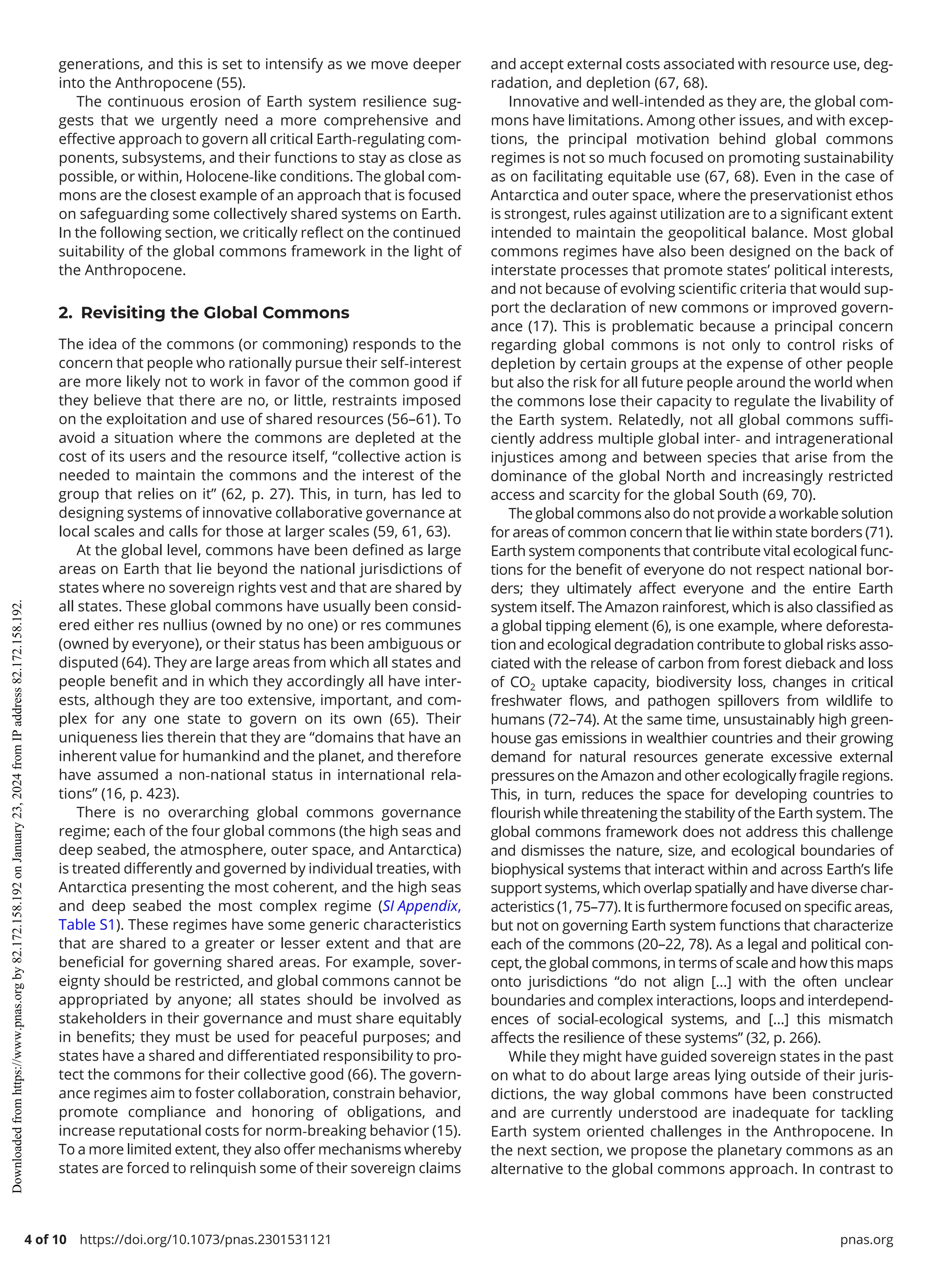 4 of 10 https://doi.org/10.1073/pnas.2301531121 pnas.org
generations, and this is set to intensify as we move deeper
into the Anthropocene (55).
The continuous erosion of Earth system resilience sug-
gests that we urgently need a more comprehensive and
effective approach to govern all critical Earth-­
regulating com-
ponents, subsystems, and their functions to stay as close as
possible, or within, Holocene-­
like conditions. The global com-
mons are the closest example of an approach that is focused
on safeguarding some collectively shared systems on Earth.
In the following section, we critically reflect on the continued
suitability of the global commons framework in the light of
the Anthropocene.
2. Revisiting the Global Commons
The idea of the commons (or commoning) responds to the
concern that people who rationally pursue their self-­
interest
are more likely not to work in favor of the common good if
they believe that there are no, or little, restraints imposed
on the exploitation and use of shared resources (56–61). To
avoid a situation where the commons are depleted at the
cost of its users and the resource itself, “collective action is
needed to maintain the commons and the interest of the
group that relies on it” (62, p. 27). This, in turn, has led to
designing systems of innovative collaborative governance at
local scales and calls for those at larger scales (59, 61, 63).
At the global level, commons have been defined as large
areas on Earth that lie beyond the national jurisdictions of
states where no sovereign rights vest and that are shared by
all states. These global commons have usually been consid-
ered either res nullius (owned by no one) or res communes
(owned by everyone), or their status has been ambiguous or
disputed (64). They are large areas from which all states and
people benefit and in which they accordingly all have inter-
ests, although they are too extensive, important, and com-
plex for any one state to govern on its own (65). Their
uniqueness lies therein that they are “domains that have an
inherent value for humankind and the planet, and therefore
have assumed a non-­
national status in international rela-
tions” (16, p. 423).
There is no overarching global commons governance
regime; each of the four global commons (the high seas and
deep seabed, the atmosphere, outer space, and Antarctica)
is treated differently and governed by individual treaties, with
Antarctica presenting the most coherent, and the high seas
and deep seabed the most complex regime (SI Appendix,
Table S1). These regimes have some generic characteristics
that are shared to a greater or lesser extent and that are
beneficial for governing shared areas. For example, sover-
eignty should be restricted, and global commons cannot be
appropriated by anyone; all states should be involved as
stakeholders in their governance and must share equitably
in benefits; they must be used for peaceful purposes; and
states have a shared and differentiated responsibility to pro-
tect the commons for their collective good (66). The govern-
ance regimes aim to foster collaboration, constrain behavior,
promote compliance and honoring of obligations, and
increase reputational costs for norm-­
breaking behavior (15).
To a more limited extent, they also offer mechanisms whereby
states are forced to relinquish some of their sovereign claims
and accept external costs associated with resource use, deg-
radation, and depletion (67, 68).
Innovative and well-­
intended as they are, the global com-
mons have limitations. Among other issues, and with excep-
tions, the principal motivation behind global commons
regimes is not so much focused on promoting sustainability
as on facilitating equitable use (67, 68). Even in the case of
Antarctica and outer space, where the preservationist ethos
is strongest, rules against utilization are to a significant extent
intended to maintain the geopolitical balance. Most global
commons regimes have also been designed on the back of
interstate processes that promote states’ political interests,
and not because of evolving scientific criteria that would sup-
port the declaration of new commons or improved govern-
ance (17). This is problematic because a principal concern
regarding global commons is not only to control risks of
depletion by certain groups at the expense of other people
but also the risk for all future people around the world when
the commons lose their capacity to regulate the livability of
the Earth system. Relatedly, not all global commons suffi-
ciently address multiple global inter-­and intragenerational
injustices among and between species that arise from the
dominance of the global North and increasingly restricted
access and scarcity for the global South (69, 70).
The global commons also do not provide a workable solution
for areas of common concern that lie within state borders (71).
Earth system components that contribute vital ecological func-
tions for the benefit of everyone do not respect national bor-
ders; they ultimately affect everyone and the entire Earth
system itself. The Amazon rainforest, which is also classified as
a global tipping element (6), is one example, where deforesta-
tion and ecological degradation contribute to global risks asso-
ciated with the release of carbon from forest dieback and loss
of CO2 uptake capacity, biodiversity loss, changes in critical
freshwater flows, and pathogen spillovers from wildlife to
humans (72–74). At the same time, unsustainably high green-
house gas emissions in wealthier countries and their growing
demand for natural resources generate excessive external
pressures on the Amazon and other ecologically fragile regions.
This, in turn, reduces the space for developing countries to
flourish while threatening the stability of the Earth system. The
global commons framework does not address this challenge
and dismisses the nature, size, and ecological boundaries of
biophysical systems that interact within and across Earth’s life
support systems, which overlap spatially and have diverse char-
acteristics (1, 75–77). It is furthermore focused on specific areas,
but not on governing Earth system functions that characterize
each of the commons (20–22, 78). As a legal and political con-
cept, the global commons, in terms of scale and how this maps
onto jurisdictions “do not align […] with the often unclear
boundaries and complex interactions, loops and interdepend-
ences of social-­
ecological systems, and […] this mismatch
affects the resilience of these systems” (32, p. 266).
While they might have guided sovereign states in the past
on what to do about large areas lying outside of their juris-
dictions, the way global commons have been constructed
and are currently understood are inadequate for tackling
Earth system oriented challenges in the Anthropocene. In
the next section, we propose the planetary commons as an
alternative to the global commons approach. In contrast to
Downloaded
from
https://www.pnas.org
by
82.172.158.192
on
January
23,
2024
from
IP
address
82.172.158.192.
 