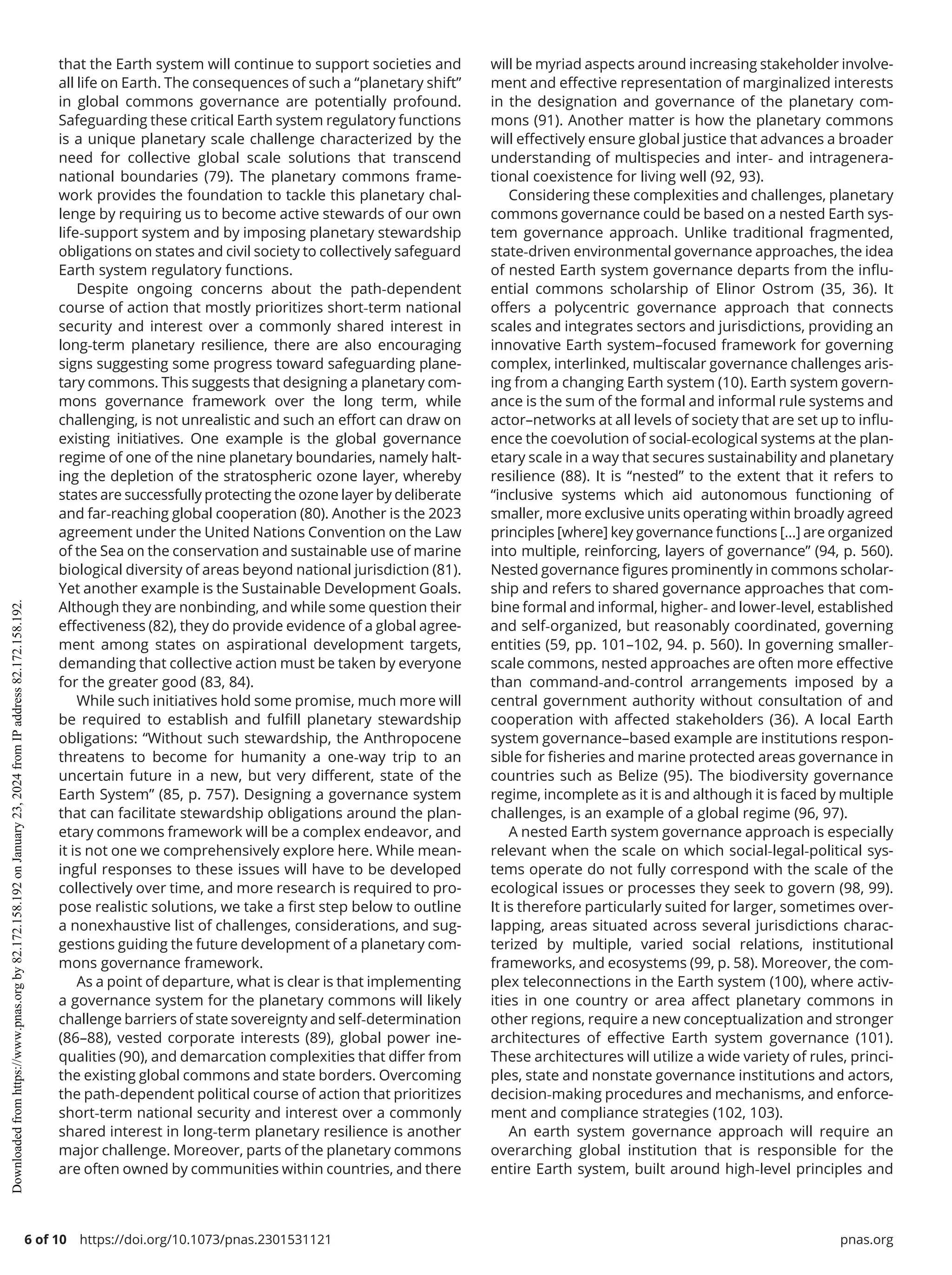 6 of 10 https://doi.org/10.1073/pnas.2301531121 pnas.org
that the Earth system will continue to support societies and
all life on Earth. The consequences of such a “planetary shift”
in global commons governance are potentially profound.
Safeguarding these critical Earth system regulatory functions
is a unique planetary scale challenge characterized by the
need for collective global scale solutions that transcend
national boundaries (79). The planetary commons frame-
work provides the foundation to tackle this planetary chal-
lenge by requiring us to become active stewards of our own
life-­
support system and by imposing planetary stewardship
obligations on states and civil society to collectively safeguard
Earth system regulatory functions.
Despite ongoing concerns about the path-­
dependent
course of action that mostly prioritizes short-­
term national
security and interest over a commonly shared interest in
long-­
term planetary resilience, there are also encouraging
signs suggesting some progress toward safeguarding plane-
tary commons. This suggests that designing a planetary com-
mons governance framework over the long term, while
challenging, is not unrealistic and such an effort can draw on
existing initiatives. One example is the global governance
regime of one of the nine planetary boundaries, namely halt-
ing the depletion of the stratospheric ozone layer, whereby
states are successfully protecting the ozone layer by deliberate
and far-­
reaching global cooperation (80). Another is the 2023
agreement under the United Nations Convention on the Law
of the Sea on the conservation and sustainable use of marine
biological diversity of areas beyond national jurisdiction (81).
Yet another example is the Sustainable Development Goals.
Although they are nonbinding, and while some question their
effectiveness (82), they do provide evidence of a global agree-
ment among states on aspirational development targets,
demanding that collective action must be taken by everyone
for the greater good (83, 84).
While such initiatives hold some promise, much more will
be required to establish and fulfill planetary stewardship
obligations: “Without such stewardship, the Anthropocene
threatens to become for humanity a one-­
way trip to an
uncertain future in a new, but very different, state of the
Earth System” (85, p. 757). Designing a governance system
that can facilitate stewardship obligations around the plan-
etary commons framework will be a complex endeavor, and
it is not one we comprehensively explore here. While mean-
ingful responses to these issues will have to be developed
collectively over time, and more research is required to pro-
pose realistic solutions, we take a first step below to outline
a nonexhaustive list of challenges, considerations, and sug-
gestions guiding the future development of a planetary com-
mons governance framework.
As a point of departure, what is clear is that implementing
a governance system for the planetary commons will likely
challenge barriers of state sovereignty and self-­
determination
(86–88), vested corporate interests (89), global power ine-
qualities (90), and demarcation complexities that differ from
the existing global commons and state borders. Overcoming
the path-­
dependent political course of action that prioritizes
short-­
term national security and interest over a commonly
shared interest in long-­
term planetary resilience is another
major challenge. Moreover, parts of the planetary commons
are often owned by communities within countries, and there
will be myriad aspects around increasing stakeholder involve-
ment and effective representation of marginalized interests
in the designation and governance of the planetary com-
mons (91). Another matter is how the planetary commons
will effectively ensure global justice that advances a broader
understanding of multispecies and inter-­and intragenera-
tional coexistence for living well (92, 93).
Considering these complexities and challenges, planetary
commons governance could be based on a nested Earth sys-
tem governance approach. Unlike traditional fragmented,
state-­
driven environmental governance approaches, the idea
of nested Earth system governance departs from the influ-
ential commons scholarship of Elinor Ostrom (35, 36). It
offers a polycentric governance approach that connects
scales and integrates sectors and jurisdictions, providing an
innovative Earth system–focused framework for governing
complex, interlinked, multiscalar governance challenges aris-
ing from a changing Earth system (10). Earth system govern-
ance is the sum of the formal and informal rule systems and
actor–networks at all levels of society that are set up to influ-
ence the coevolution of social-­
ecological systems at the plan-
etary scale in a way that secures sustainability and planetary
resilience (88). It is “nested” to the extent that it refers to
“inclusive systems which aid autonomous functioning of
smaller, more exclusive units operating within broadly agreed
principles [where] key governance functions […] are organized
into multiple, reinforcing, layers of governance” (94, p. 560).
Nested governance figures prominently in commons scholar-
ship and refers to shared governance approaches that com-
bine formal and informal, higher-­and lower-­
level, established
and self-­
organized, but reasonably coordinated, governing
entities (59, pp. 101–102, 94. p. 560). In governing smaller-­
scale commons, nested approaches are often more effective
than command-­
and-­
control arrangements imposed by a
central government authority without consultation of and
cooperation with affected stakeholders (36). A local Earth
system governance–based example are institutions respon-
sible for fisheries and marine protected areas governance in
countries such as Belize (95). The biodiversity governance
regime, incomplete as it is and although it is faced by multiple
challenges, is an example of a global regime (96, 97).
A nested Earth system governance approach is especially
relevant when the scale on which social-­
legal-­
political sys-
tems operate do not fully correspond with the scale of the
ecological issues or processes they seek to govern (98, 99).
It is therefore particularly suited for larger, sometimes over-
lapping, areas situated across several jurisdictions charac-
terized by multiple, varied social relations, institutional
frameworks, and ecosystems (99, p. 58). Moreover, the com-
plex teleconnections in the Earth system (100), where activ-
ities in one country or area affect planetary commons in
other regions, require a new conceptualization and stronger
architectures of effective Earth system governance (101).
These architectures will utilize a wide variety of rules, princi-
ples, state and nonstate governance institutions and actors,
decision-­
making procedures and mechanisms, and enforce-
ment and compliance strategies (102, 103).
An earth system governance approach will require an
overarching global institution that is responsible for the
entire Earth system, built around high-­
level principles and
Downloaded
from
https://www.pnas.org
by
82.172.158.192
on
January
23,
2024
from
IP
address
82.172.158.192.
 