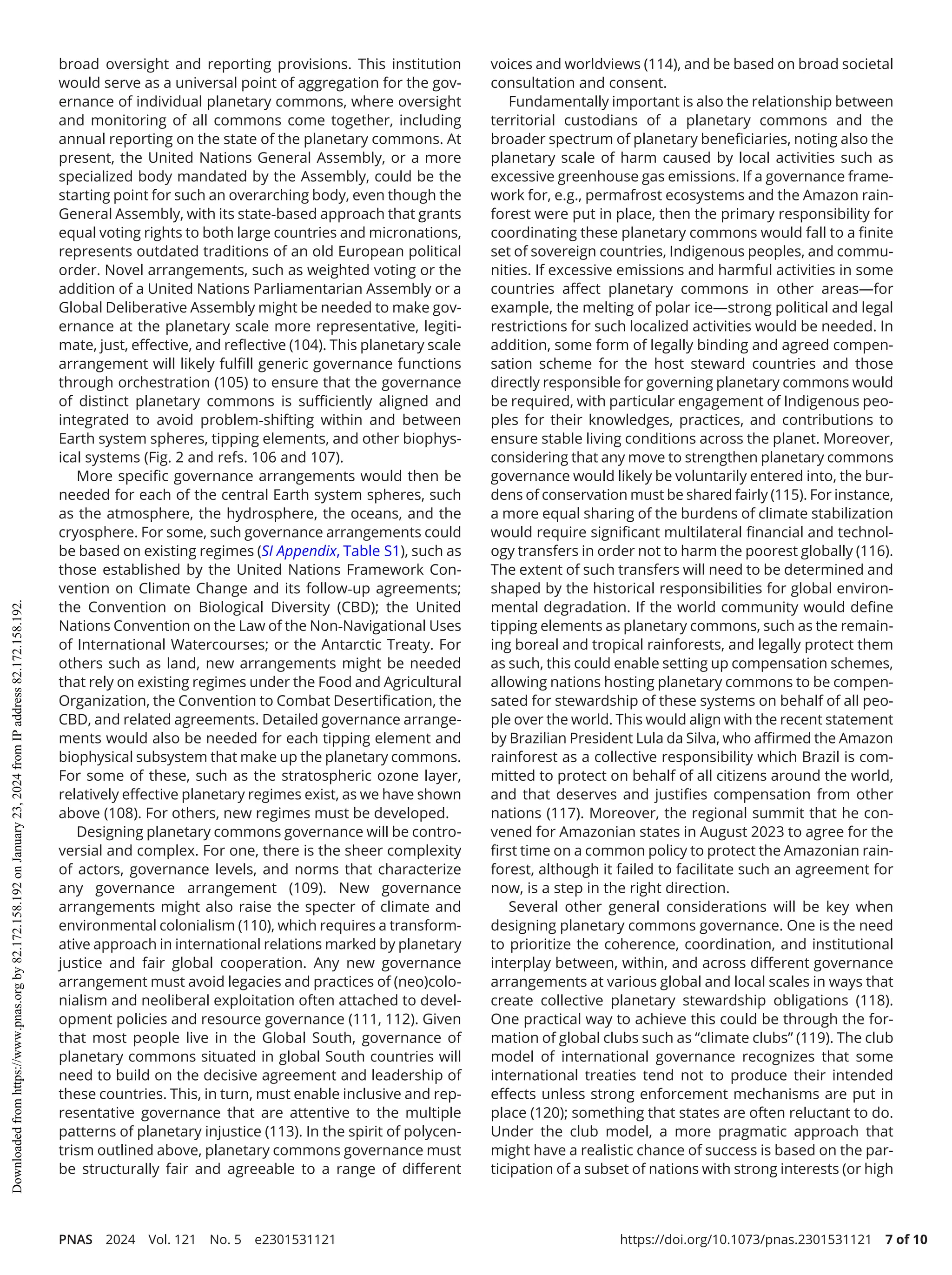 PNAS 2024 Vol. 121 No. 5 e2301531121 https://doi.org/10.1073/pnas.2301531121 7 of 10
broad oversight and reporting provisions. This institution
would serve as a universal point of aggregation for the gov-
ernance of individual planetary commons, where oversight
and monitoring of all commons come together, including
annual reporting on the state of the planetary commons. At
present, the United Nations General Assembly, or a more
specialized body mandated by the Assembly, could be the
starting point for such an overarching body, even though the
General Assembly, with its state-­
based approach that grants
equal voting rights to both large countries and micronations,
represents outdated traditions of an old European political
order. Novel arrangements, such as weighted voting or the
addition of a United Nations Parliamentarian Assembly or a
Global Deliberative Assembly might be needed to make gov-
ernance at the planetary scale more representative, legiti-
mate, just, effective, and reflective (104). This planetary scale
arrangement will likely fulfill generic governance functions
through orchestration (105) to ensure that the governance
of distinct planetary commons is sufficiently aligned and
integrated to avoid problem-­
shifting within and between
Earth system spheres, tipping elements, and other biophys-
ical systems (Fig. 2 and refs. 106 and 107).
More specific governance arrangements would then be
needed for each of the central Earth system spheres, such
as the atmosphere, the hydrosphere, the oceans, and the
cryosphere. For some, such governance arrangements could
be based on existing regimes (SI Appendix, Table S1), such as
those established by the United Nations Framework Con­
vention on Climate Change and its follow-­
up agreements;
the Convention on Biological Diversity (CBD); the United
Nations Convention on the Law of the Non-­
Navigational Uses
of International Watercourses; or the Antarctic Treaty. For
others such as land, new arrangements might be needed
that rely on existing regimes under the Food and Agricultural
Organization, the Convention to Combat Desertification, the
CBD, and related agreements. Detailed governance arrange-
ments would also be needed for each tipping element and
biophysical subsystem that make up the planetary commons.
For some of these, such as the stratospheric ozone layer,
relatively effective planetary regimes exist, as we have shown
above (108). For others, new regimes must be developed.
Designing planetary commons governance will be contro-
versial and complex. For one, there is the sheer complexity
of actors, governance levels, and norms that characterize
any governance arrangement (109). New governance
arrangements might also raise the specter of climate and
environmental colonialism (110), which requires a transform-
ative approach in international relations marked by planetary
justice and fair global cooperation. Any new governance
arrangement must avoid legacies and practices of (neo)colo-
nialism and neoliberal exploitation often attached to devel-
opment policies and resource governance (111, 112). Given
that most people live in the Global South, governance of
planetary commons situated in global South countries will
need to build on the decisive agreement and leadership of
these countries. This, in turn, must enable inclusive and rep-
resentative governance that are attentive to the multiple
patterns of planetary injustice (113). In the spirit of polycen-
trism outlined above, planetary commons governance must
be structurally fair and agreeable to a range of different
voices and worldviews (114), and be based on broad societal
consultation and consent.
Fundamentally important is also the relationship between
territorial custodians of a planetary commons and the
broader spectrum of planetary beneficiaries, noting also the
planetary scale of harm caused by local activities such as
excessive greenhouse gas emissions. If a governance frame-
work for, e.g., permafrost ecosystems and the Amazon rain-
forest were put in place, then the primary responsibility for
coordinating these planetary commons would fall to a finite
set of sovereign countries, Indigenous peoples, and commu-
nities. If excessive emissions and harmful activities in some
countries affect planetary commons in other areas—for
example, the melting of polar ice—strong political and legal
restrictions for such localized activities would be needed. In
addition, some form of legally binding and agreed compen-
sation scheme for the host steward countries and those
directly responsible for governing planetary commons would
be required, with particular engagement of Indigenous peo-
ples for their knowledges, practices, and contributions to
ensure stable living conditions across the planet. Moreover,
considering that any move to strengthen planetary commons
governance would likely be voluntarily entered into, the bur-
dens of conservation must be shared fairly (115). For instance,
a more equal sharing of the burdens of climate stabilization
would require significant multilateral financial and technol-
ogy transfers in order not to harm the poorest globally (116).
The extent of such transfers will need to be determined and
shaped by the historical responsibilities for global environ-
mental degradation. If the world community would define
tipping elements as planetary commons, such as the remain-
ing boreal and tropical rainforests, and legally protect them
as such, this could enable setting up compensation schemes,
allowing nations hosting planetary commons to be compen-
sated for stewardship of these systems on behalf of all peo-
ple over the world. This would align with the recent statement
by Brazilian President Lula da Silva, who affirmed the Amazon
rainforest as a collective responsibility which Brazil is com-
mitted to protect on behalf of all citizens around the world,
and that deserves and justifies compensation from other
nations (117). Moreover, the regional summit that he con-
vened for Amazonian states in August 2023 to agree for the
first time on a common policy to protect the Amazonian rain-
forest, although it failed to facilitate such an agreement for
now, is a step in the right direction.
Several other general considerations will be key when
designing planetary commons governance. One is the need
to prioritize the coherence, coordination, and institutional
interplay between, within, and across different governance
arrangements at various global and local scales in ways that
create collective planetary stewardship obligations (118).
One practical way to achieve this could be through the for-
mation of global clubs such as “climate clubs” (119). The club
model of international governance recognizes that some
international treaties tend not to produce their intended
effects unless strong enforcement mechanisms are put in
place (120); something that states are often reluctant to do.
Under the club model, a more pragmatic approach that
might have a realistic chance of success is based on the par-
ticipation of a subset of nations with strong interests (or high
Downloaded
from
https://www.pnas.org
by
82.172.158.192
on
January
23,
2024
from
IP
address
82.172.158.192.
 