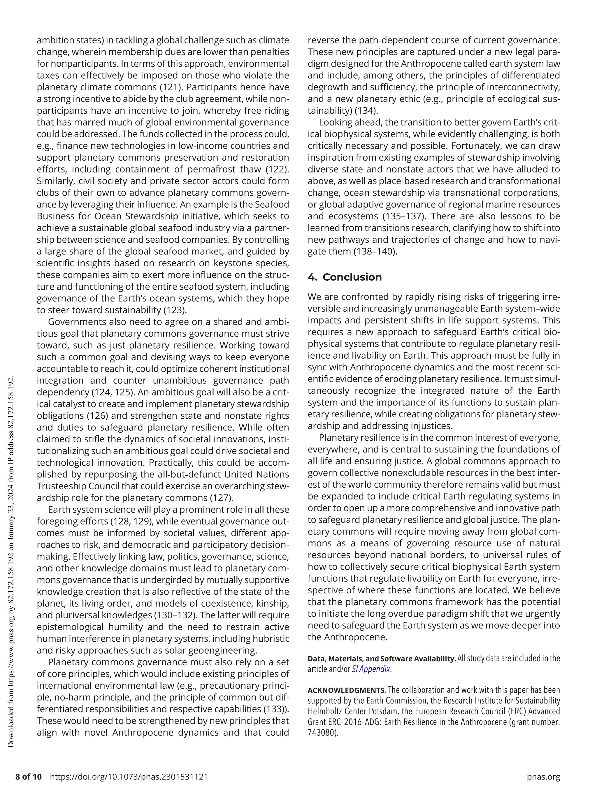 8 of 10 https://doi.org/10.1073/pnas.2301531121 pnas.org
ambition states) in tackling a global challenge such as climate
change, wherein membership dues are lower than penalties
for nonparticipants. In terms of this approach, environmental
taxes can effectively be imposed on those who violate the
planetary climate commons (121). Participants hence have
a strong incentive to abide by the club agreement, while non-
participants have an incentive to join, whereby free riding
that has marred much of global environmental governance
could be addressed. The funds collected in the process could,
e.g., finance new technologies in low-­
income countries and
support planetary commons preservation and restoration
efforts, including containment of permafrost thaw (122).
Similarly, civil society and private sector actors could form
clubs of their own to advance planetary commons govern-
ance by leveraging their influence. An example is the Seafood
Business for Ocean Stewardship initiative, which seeks to
achieve a sustainable global seafood industry via a partner-
ship between science and seafood companies. By controlling
a large share of the global seafood market, and guided by
scientific insights based on research on keystone species,
these companies aim to exert more influence on the struc-
ture and functioning of the entire seafood system, including
governance of the Earth’s ocean systems, which they hope
to steer toward sustainability (123).
Governments also need to agree on a shared and ambi-
tious goal that planetary commons governance must strive
toward, such as just planetary resilience. Working toward
such a common goal and devising ways to keep everyone
accountable to reach it, could optimize coherent institutional
integration and counter unambitious governance path
dependency (124, 125). An ambitious goal will also be a crit-
ical catalyst to create and implement planetary stewardship
obligations (126) and strengthen state and nonstate rights
and duties to safeguard planetary resilience. While often
claimed to stifle the dynamics of societal innovations, insti-
tutionalizing such an ambitious goal could drive societal and
technological innovation. Practically, this could be accom-
plished by repurposing the all-­
but-­
defunct United Nations
Trusteeship Council that could exercise an overarching stew-
ardship role for the planetary commons (127).
Earth system science will play a prominent role in all these
foregoing efforts (128, 129), while eventual governance out-
comes must be informed by societal values, different app­
roaches to risk, and democratic and participatory decision-­
making. Effectively linking law, politics, governance, science,
and other knowledge domains must lead to planetary com-
mons governance that is undergirded by mutually supportive
knowledge creation that is also reflective of the state of the
planet, its living order, and models of coexistence, kinship,
and pluriversal knowledges (130–132). The latter will require
epistemological humility and the need to restrain active
human interference in planetary systems, including hubristic
and risky approaches such as solar geoengineering.
Planetary commons governance must also rely on a set
of core principles, which would include existing principles of
international environmental law (e.g., precautionary princi-
ple, no-­
harm principle, and the principle of common but dif-
ferentiated responsibilities and respective capabilities (133)).
These would need to be strengthened by new principles that
align with novel Anthropocene dynamics and that could
reverse the path-­
dependent course of current governance.
These new principles are captured under a new legal para-
digm designed for the Anthropocene called earth system law
and include, among others, the principles of differentiated
degrowth and sufficiency, the principle of interconnectivity,
and a new planetary ethic (e.g., principle of ecological sus-
tainability) (134).
Looking ahead, the transition to better govern Earth’s crit-
ical biophysical systems, while evidently challenging, is both
critically necessary and possible. Fortunately, we can draw
inspiration from existing examples of stewardship involving
diverse state and nonstate actors that we have alluded to
above, as well as place-­
based research and transformational
change, ocean stewardship via transnational corporations,
or global adaptive governance of regional marine resources
and ecosystems (135–137). There are also lessons to be
learned from transitions research, clarifying how to shift into
new pathways and trajectories of change and how to navi-
gate them (138–140).
4. Conclusion
We are confronted by rapidly rising risks of triggering irre-
versible and increasingly unmanageable Earth system–wide
impacts and persistent shifts in life support systems. This
requires a new approach to safeguard Earth’s critical bio-
physical systems that contribute to regulate planetary resil-
ience and livability on Earth. This approach must be fully in
sync with Anthropocene dynamics and the most recent sci-
entific evidence of eroding planetary resilience. It must simul-
taneously recognize the integrated nature of the Earth
system and the importance of its functions to sustain plan-
etary resilience, while creating obligations for planetary stew-
ardship and addressing injustices.
Planetary resilience is in the common interest of everyone,
everywhere, and is central to sustaining the foundations of
all life and ensuring justice. A global commons approach to
govern collective nonexcludable resources in the best inter-
est of the world community therefore remains valid but must
be expanded to include critical Earth regulating systems in
order to open up a more comprehensive and innovative path
to safeguard planetary resilience and global justice. The plan-
etary commons will require moving away from global com-
mons as a means of governing resource use of natural
resources beyond national borders, to universal rules of
how to collectively secure critical biophysical Earth system
functions that regulate livability on Earth for everyone, irre-
spective of where these functions are located. We believe
that the planetary commons framework has the potential
to initiate the long overdue paradigm shift that we urgently
need to safeguard the Earth system as we move deeper into
the Anthropocene.
Data, Materials, and Software Availability. Allstudydataareincludedinthe
article and/or SI Appendix.
ACKNOWLEDGMENTS. The collaboration and work with this paper has been
supported by the Earth Commission, the Research Institute for Sustainability
Helmholtz Center Potsdam, the European Research Council (ERC) Advanced
Grant ERC-­
2016-­
ADG: Earth Resilience in the Anthropocene (grant number:
743080).
Downloaded
from
https://www.pnas.org
by
82.172.158.192
on
January
23,
2024
from
IP
address
82.172.158.192.
 