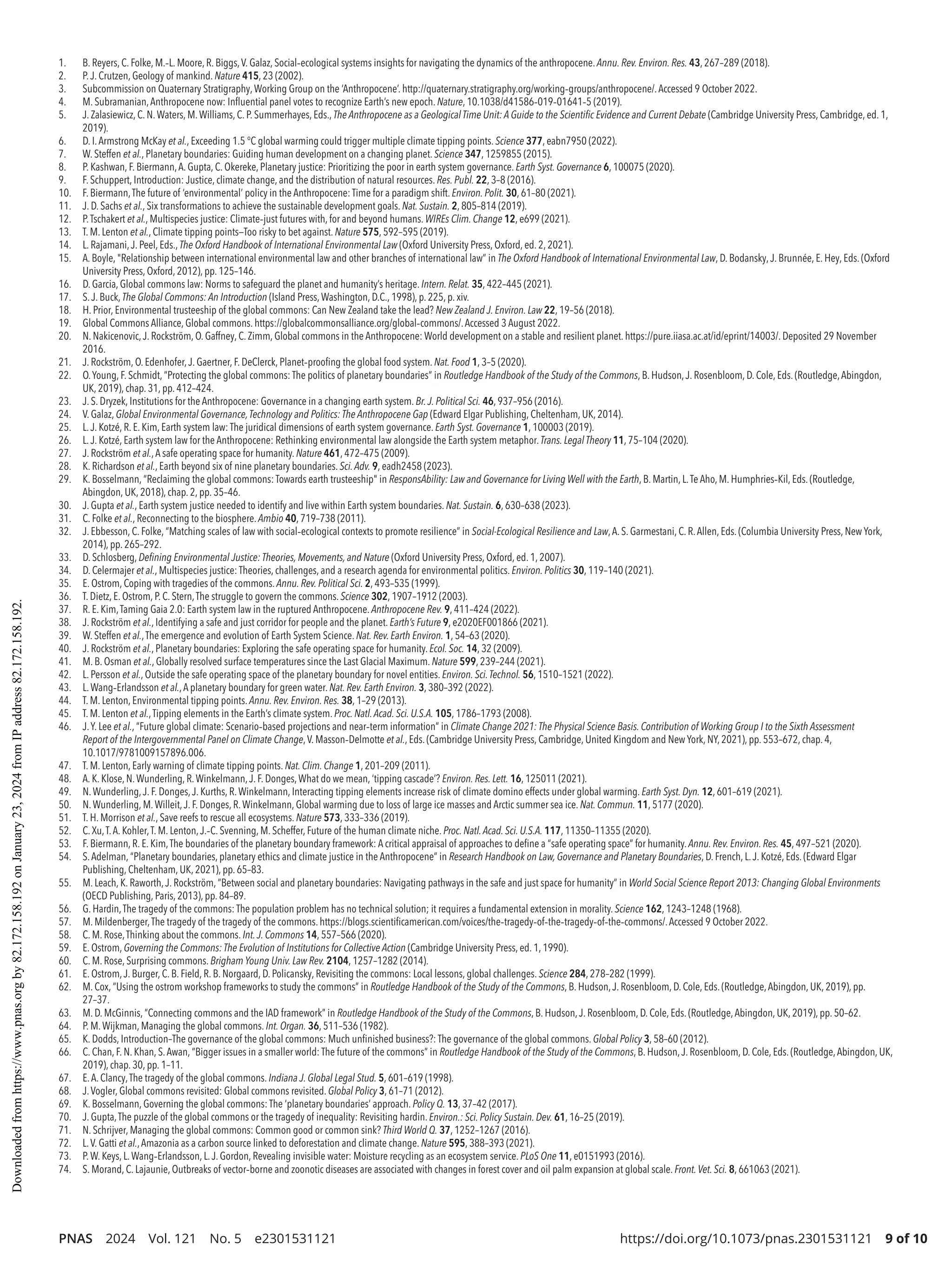 PNAS 2024 Vol. 121 No. 5 e2301531121 https://doi.org/10.1073/pnas.2301531121 9 of 10
1. B. Reyers, C. Folke, M.-­
L. Moore, R. Biggs,V. Galaz, Social-­
ecological systems insights for navigating the dynamics of the anthropocene. Annu. Rev. Environ. Res. 43, 267–289 (2018).
2. P.J. Crutzen, Geology of mankind. Nature 415, 23 (2002).
3. Subcommission on Quaternary Stratigraphy,Working Group on the ‘Anthropocene’. http://quaternary.stratigraphy.org/working-­
groups/anthropocene/.Accessed 9 October 2022.
4. M. Subramanian,Anthropocene now: Influential panel votes to recognize Earth’s new epoch. Nature, 10.1038/d41586-­
019-­
01641-­
5 (2019).
5. J. Zalasiewicz, C. N.Waters, M.Williams, C. P. Summerhayes, Eds., The Anthropocene as a Geological Time Unit: A Guide to the Scientific Evidence and Current Debate (Cambridge University Press, Cambridge, ed. 1,
2019).
6. D. I.Armstrong McKay et al., Exceeding 1.5 °C global warming could trigger multiple climate tipping points. Science 377, eabn7950 (2022).
7. W. Steffen et al., Planetary boundaries: Guiding human development on a changing planet. Science 347, 1259855 (2015).
8. P. Kashwan, F. Biermann,A. Gupta, C. Okereke, Planetary justice: Prioritizing the poor in earth system governance. Earth Syst. Governance 6, 100075 (2020).
9. F. Schuppert, Introduction: Justice, climate change, and the distribution of natural resources. Res. Publ. 22, 3–8 (2016).
10. F. Biermann,The future of ‘environmental’ policy in the Anthropocene: Time for a paradigm shift. Environ. Polit. 30, 61–80 (2021).
11. J. D. Sachs et al., Six transformations to achieve the sustainable development goals. Nat. Sustain. 2, 805–814 (2019).
12. P.Tschakert et al., Multispecies justice: Climate-­
just futures with, for and beyond humans. WIREs Clim. Change 12, e699 (2021).
13. T. M. Lenton et al., Climate tipping points—Too risky to bet against. Nature 575, 592–595 (2019).
14. L. Rajamani,J. Peel, Eds., The Oxford Handbook of International Environmental Law (Oxford University Press, Oxford, ed. 2, 2021).
15. A. Boyle, Relationship between international environmental law and other branches of international law” in The Oxford Handbook of International Environmental Law, D. Bodansky,J. Brunnée, E. Hey, Eds. (Oxford
University Press, Oxford, 2012), pp. 125–146.
16. D. Garcia, Global commons law: Norms to safeguard the planet and humanity’s heritage. Intern. Relat. 35, 422–445 (2021).
17. S.J. Buck, The Global Commons: An Introduction (Island Press,Washington, D.C., 1998), p. 225, p. xiv.
18. H. Prior, Environmental trusteeship of the global commons: Can New Zealand take the lead? New Zealand J. Environ. Law 22, 19–56 (2018).
19. Global Commons Alliance, Global commons. https://globalcommonsalliance.org/global-­
commons/.Accessed 3 August 2022.
20. N. Nakicenovic,J. Rockström, O. Gaffney, C. Zimm, Global commons in the Anthropocene: World development on a stable and resilient planet. https://pure.iiasa.ac.at/id/eprint/14003/. Deposited 29 November
2016.
21. J. Rockström, O. Edenhofer,J. Gaertner, F. DeClerck, Planet-­
proofing the global food system. Nat. Food 1, 3–5 (2020).
22. O.Young, F. Schmidt, “Protecting the global commons: The politics of planetary boundaries” in Routledge Handbook of the Study of the Commons, B. Hudson,J. Rosenbloom, D. Cole, Eds. (Routledge,Abingdon,
UK, 2019), chap. 31, pp. 412–424.
23. J. S. Dryzek, Institutions for the Anthropocene: Governance in a changing earth system. Br.J. Political Sci. 46, 937–956 (2016).
24. V. Galaz, Global Environmental Governance,Technology and Politics: The Anthropocene Gap (Edward Elgar Publishing, Cheltenham, UK, 2014).
25. L.J. Kotzé, R. E. Kim, Earth system law: The juridical dimensions of earth system governance. Earth Syst. Governance 1, 100003 (2019).
26. L.J. Kotzé, Earth system law for the Anthropocene: Rethinking environmental law alongside the Earth system metaphor. Trans. Legal Theory 11, 75–104 (2020).
27. J. Rockström et al.,A safe operating space for humanity. Nature 461, 472–475 (2009).
28. K. Richardson et al., Earth beyond six of nine planetary boundaries. Sci.Adv. 9, eadh2458 (2023).
29. K. Bosselmann, “Reclaiming the global commons: Towards earth trusteeship in ResponsAbility: Law and Governance for Living Well with the Earth, B. Martin, L.Te Aho, M. Humphries-­
Kil, Eds. (Routledge,
Abingdon, UK, 2018), chap. 2, pp. 35–46.
30. J. Gupta et al., Earth system justice needed to identify and live within Earth system boundaries. Nat. Sustain. 6, 630–638 (2023).
31. C. Folke et al., Reconnecting to the biosphere. Ambio 40, 719–738 (2011).
32. J. Ebbesson, C. Folke, “Matching scales of law with social-­
ecological contexts to promote resilience” in Social-­Ecological Resilience and Law,A. S. Garmestani, C. R.Allen, Eds. (Columbia University Press, New York,
2014), pp. 265–292.
33. D. Schlosberg, Defining Environmental Justice: Theories, Movements, and Nature (Oxford University Press, Oxford, ed. 1, 2007).
34. D. Celermajer et al., Multispecies justice: Theories, challenges, and a research agenda for environmental politics. Environ. Politics 30, 119–140 (2021).
35. E. Ostrom, Coping with tragedies of the commons. Annu. Rev. Political Sci. 2, 493–535 (1999).
36. T. Dietz, E. Ostrom, P. C. Stern,The struggle to govern the commons. Science 302, 1907–1912 (2003).
37. R. E. Kim,Taming Gaia 2.0: Earth system law in the ruptured Anthropocene. Anthropocene Rev. 9, 411–424 (2022).
38. J. Rockström et al., Identifying a safe and just corridor for people and the planet. Earth’s Future 9, e2020EF001866 (2021).
39. W. Steffen et al.,The emergence and evolution of Earth System Science. Nat. Rev. Earth Environ. 1, 54–63 (2020).
40. J. Rockström et al., Planetary boundaries: Exploring the safe operating space for humanity. Ecol. Soc. 14, 32 (2009).
41. M. B. Osman et al., Globally resolved surface temperatures since the Last Glacial Maximum. Nature 599, 239–244 (2021).
42. L. Persson et al., Outside the safe operating space of the planetary boundary for novel entities. Environ. Sci.Technol. 56, 1510–1521 (2022).
43. L.Wang-­
Erlandsson et al.,A planetary boundary for green water. Nat. Rev. Earth Environ. 3, 380–392 (2022).
44. T. M. Lenton, Environmental tipping points. Annu. Rev. Environ. Res. 38, 1–29 (2013).
45. T. M. Lenton et al.,Tipping elements in the Earth’s climate system. Proc. Natl.Acad. Sci. U.S.A. 105, 1786–1793 (2008).
46. J.Y. Lee et al., “Future global climate: Scenario-­
based projections and near-­
term information” in Climate Change 2021: The Physical Science Basis. Contribution of Working Group I to the Sixth Assessment
Report of the Intergovernmental Panel on Climate Change,V. Masson-­
Delmotte et al., Eds. (Cambridge University Press, Cambridge, United Kingdom and New York, NY, 2021), pp. 553–672, chap. 4,
10.1017/9781009157896.006.
47. T. M. Lenton, Early warning of climate tipping points. Nat. Clim. Change 1, 201–209 (2011).
48. A. K. Klose, N.Wunderling, R.Winkelmann,J. F. Donges,What do we mean, ‘tipping cascade’? Environ. Res. Lett. 16, 125011 (2021).
49. N.Wunderling,J. F. Donges,J. Kurths, R.Winkelmann, Interacting tipping elements increase risk of climate domino effects under global warming. Earth Syst. Dyn. 12, 601–619 (2021).
50. N.Wunderling, M.Willeit,J. F. Donges, R.Winkelmann, Global warming due to loss of large ice masses and Arctic summer sea ice. Nat. Commun. 11, 5177 (2020).
51. T. H. Morrison et al., Save reefs to rescue all ecosystems. Nature 573, 333–336 (2019).
52. C.Xu,T.A. Kohler,T. M. Lenton,J.-­
C. Svenning, M. Scheffer, Future of the human climate niche. Proc. Natl.Acad. Sci. U.S.A. 117, 11350–11355 (2020).
53. F. Biermann, R. E. Kim,The boundaries of the planetary boundary framework: A critical appraisal of approaches to define a “safe operating space” for humanity. Annu. Rev. Environ. Res. 45, 497–521 (2020).
54. S.Adelman, “Planetary boundaries, planetary ethics and climate justice in the Anthropocene” in Research Handbook on Law, Governance and Planetary Boundaries, D. French, L.J. Kotzé, Eds. (Edward Elgar
Publishing, Cheltenham, UK, 2021), pp. 65–83.
55. M. Leach, K. Raworth,J. Rockström, “Between social and planetary boundaries: Navigating pathways in the safe and just space for humanity” in World Social Science Report 2013: Changing Global Environments
(OECD Publishing, Paris, 2013), pp. 84–89.
56. G. Hardin,The tragedy of the commons: The population problem has no technical solution; it requires a fundamental extension in morality. Science 162, 1243–1248 (1968).
57. M. Mildenberger,The tragedy of the tragedy of the commons. https://blogs.scientificamerican.com/voices/the-­
tragedy-­
of-­
the-­
tragedy-­
of-­
the-­
commons/.Accessed 9 October 2022.
58. C. M. Rose,Thinking about the commons. Int.J. Commons 14, 557–566 (2020).
59. E. Ostrom, Governing the Commons: The Evolution of Institutions for Collective Action (Cambridge University Press, ed. 1, 1990).
60. C. M. Rose, Surprising commons. Brigham Young Univ. Law Rev. 2104, 1257–1282 (2014).
61. E. Ostrom,J. Burger, C. B. Field, R. B. Norgaard, D. Policansky, Revisiting the commons: Local lessons, global challenges. Science 284, 278–282 (1999).
62. M. Cox, “Using the ostrom workshop frameworks to study the commons” in Routledge Handbook of the Study of the Commons, B. Hudson,J. Rosenbloom, D. Cole, Eds. (Routledge,Abingdon, UK, 2019), pp.
27–37.
63. M. D. McGinnis, “Connecting commons and the IAD framework” in Routledge Handbook of the Study of the Commons, B. Hudson,J. Rosenbloom, D. Cole, Eds. (Routledge,Abingdon, UK, 2019), pp. 50–62.
64. P. M.Wijkman, Managing the global commons. Int. Organ. 36, 511–536 (1982).
65. K. Dodds, Introduction–The governance of the global commons: Much unfinished business?: The governance of the global commons. Global Policy 3, 58–60 (2012).
66. C. Chan, F. N. Khan, S.Awan, “Bigger issues in a smaller world: The future of the commons” in Routledge Handbook of the Study of the Commons, B. Hudson,J. Rosenbloom, D. Cole, Eds. (Routledge,Abingdon, UK,
2019), chap. 30, pp. 1–11.
67. E.A. Clancy,The tragedy of the global commons. Indiana J. Global Legal Stud. 5, 601–619 (1998).
68. J.Vogler, Global commons revisited: Global commons revisited. Global Policy 3, 61–71 (2012).
69. K. Bosselmann, Governing the global commons: The ‘planetary boundaries’ approach. Policy Q. 13, 37–42 (2017).
70. J. Gupta,The puzzle of the global commons or the tragedy of inequality: Revisiting hardin.Environ.: Sci. Policy Sustain. Dev. 61, 16–25 (2019).
71. N. Schrijver, Managing the global commons: Common good or common sink? Third World Q. 37, 1252–1267 (2016).
72. L.V. Gatti et al.,Amazonia as a carbon source linked to deforestation and climate change. Nature 595, 388–393 (2021).
73. P.W. Keys, L.Wang-­
Erlandsson, L.J. Gordon, Revealing invisible water: Moisture recycling as an ecosystem service. PLoS One 11, e0151993 (2016).
74. S. Morand, C. Lajaunie, Outbreaks of vector-­
borne and zoonotic diseases are associated with changes in forest cover and oil palm expansion at global scale. Front.Vet. Sci. 8, 661063 (2021).
Downloaded
from
https://www.pnas.org
by
82.172.158.192
on
January
23,
2024
from
IP
address
82.172.158.192.
 