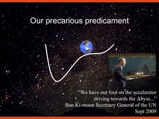 Our precarious predicament
”We have our foot on the accelerator
driving towards the Abyss...”
Ban Ki-moon Secretary General of the UN
Sept 2009
 