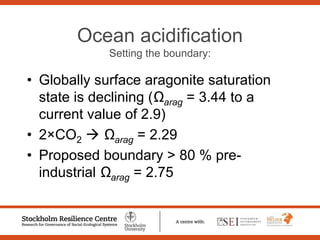 Ocean acidification
Setting the boundary:
• Globally surface aragonite saturation
state is declining (Ωarag = 3.44 to a
current value of 2.9)
• 2×CO2 Ωarag = 2.29
• Proposed boundary > 80 % pre-
industrial Ωarag = 2.75
 