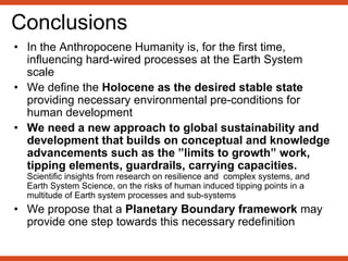 Conclusions
• In the Anthropocene Humanity is, for the first time,
influencing hard-wired processes at the Earth System
scale
• We define the Holocene as the desired stable state
providing necessary environmental pre-conditions for
human development
• We need a new approach to global sustainability and
development that builds on conceptual and knowledge
advancements such as the ”limits to growth” work,
tipping elements, guardrails, carrying capacities.
Scientific insights from research on resilience and complex systems, and
Earth System Science, on the risks of human induced tipping points in a
multitude of Earth system processes and sub-systems
• We propose that a Planetary Boundary framework may
provide one step towards this necessary redefinition
 