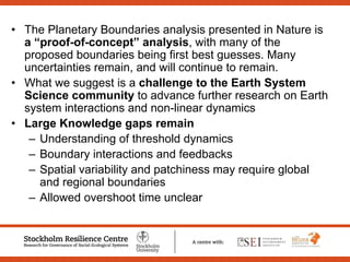 • The Planetary Boundaries analysis presented in Nature is
a “proof-of-concept” analysis, with many of the
proposed boundaries being first best guesses. Many
uncertainties remain, and will continue to remain.
• What we suggest is a challenge to the Earth System
Science community to advance further research on Earth
system interactions and non-linear dynamics
• Large Knowledge gaps remain
– Understanding of threshold dynamics
– Boundary interactions and feedbacks
– Spatial variability and patchiness may require global
and regional boundaries
– Allowed overshoot time unclear
 