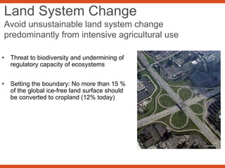 Land System Change
Avoid unsustainable land system change
predominantly from intensive agricultural use
• Threat to biodiversity and undermining of
regulatory capacity of ecosystems
• Setting the boundary: No more than 15 %
of the global ice-free land surface should
be converted to cropland (12% today)
 