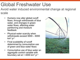 Global Freshwater Use
Avoid water induced environmental change at regional
scale
• Humans now alter global runoff
flows, through withdrawals of blue
water, and changes in green
water flows, affecting water
partitioning and moisture
feedback
• Physical water scarcity when
withdrawals exceed 5000 – 6000
km3 yr-1
• Final availability of runoff
determined by consumptive use
of green and blue water flows
• Consumptive use of blue water an
aggregate control variable with
boundary set at < 4000 km3 yr-1
 