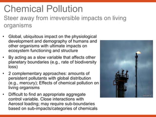 Chemical Pollution
Steer away from irreversible impacts on living
organisms
• Global, ubiquitous impact on the physiological
development and demography of humans and
other organisms with ultimate impacts on
ecosystem functioning and structure
• By acting as a slow variable that affects other
planetary boundaries (e.g., rate of biodiversity
loss)
• 2 complementary approaches: amounts of
persistent pollutants with global distribution
(e.g., mercury); Effects of chemical pollution on
living organisms
• Difficult to find an appropriate aggregate
control variable. Close interactions with
Aerosol loading; may require sub-boundaries
based on sub-impacts/categories of chemicals
 