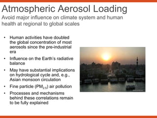 Atmospheric Aerosol Loading
Avoid major influence on climate system and human
health at regional to global scales
• Human activities have doubled
the global concentration of most
aerosols since the pre-industrial
era
• Influence on the Earth’s radiative
balance
• May have substantial implications
on hydrological cycle and, e.g.,
Asian monsoon circulation
• Fine particle (PM2.5) air pollution
• Processes and mechanisms
behind these correlations remain
to be fully explained
 