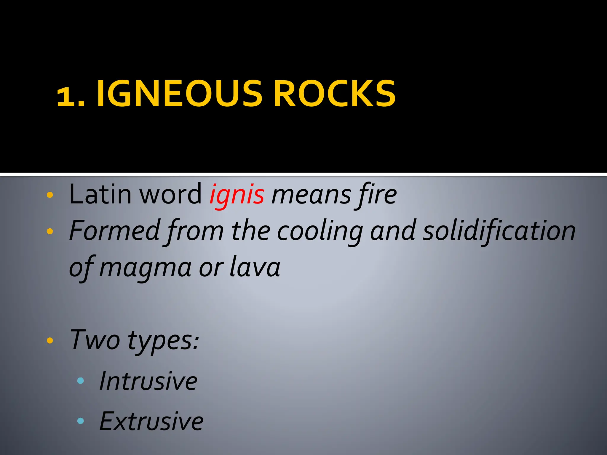 1. IGNEOUS ROCKS
• Latin word ignis means fire
• Formed from the cooling and solidification
of magma or lava
• Two types:
• Intrusive
• Extrusive
 