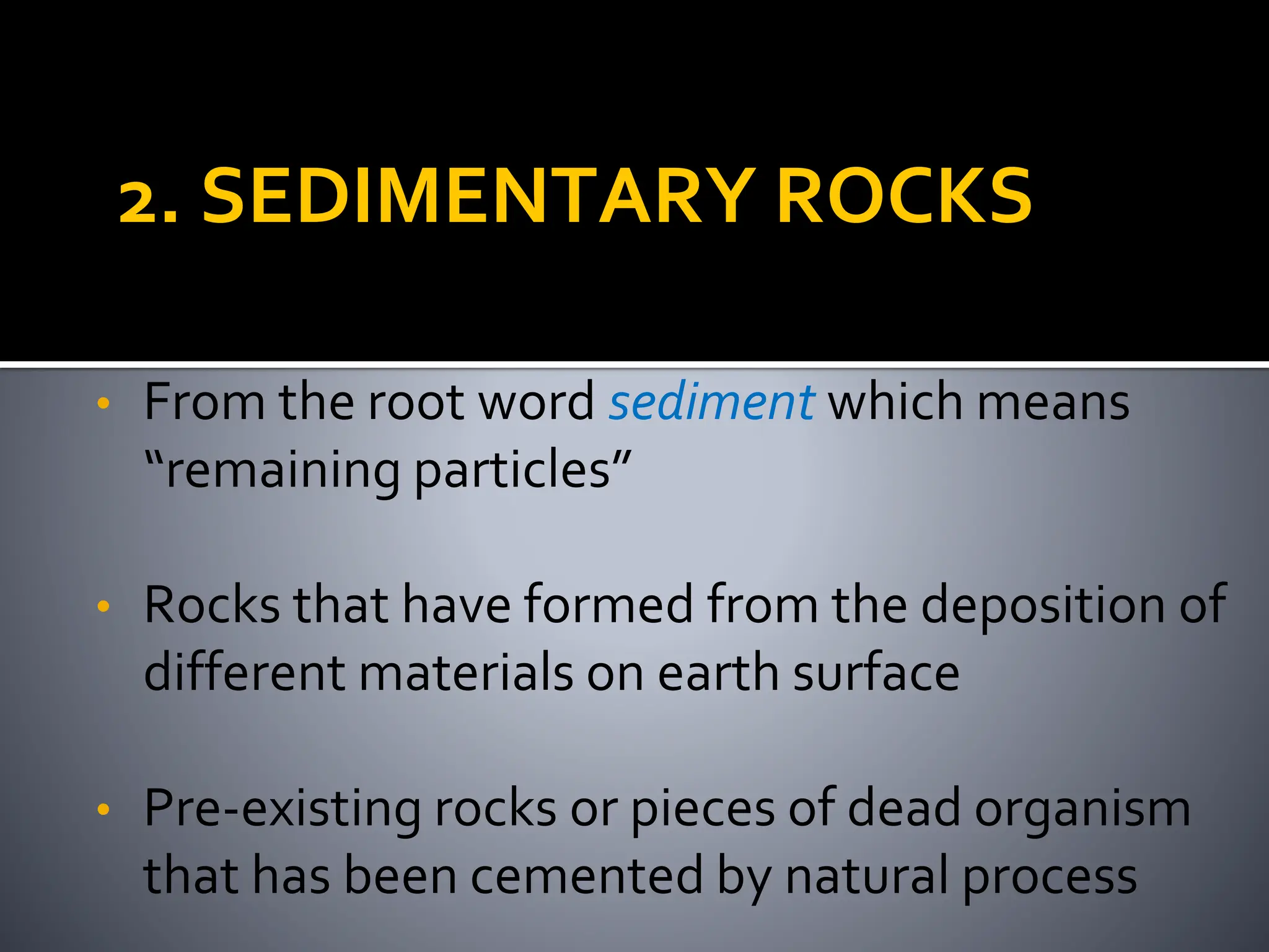 2. SEDIMENTARY ROCKS
• From the root word sediment which means
“remaining particles”
• Rocks that have formed from the deposition of
different materials on earth surface
• Pre-existing rocks or pieces of dead organism
that has been cemented by natural process
 