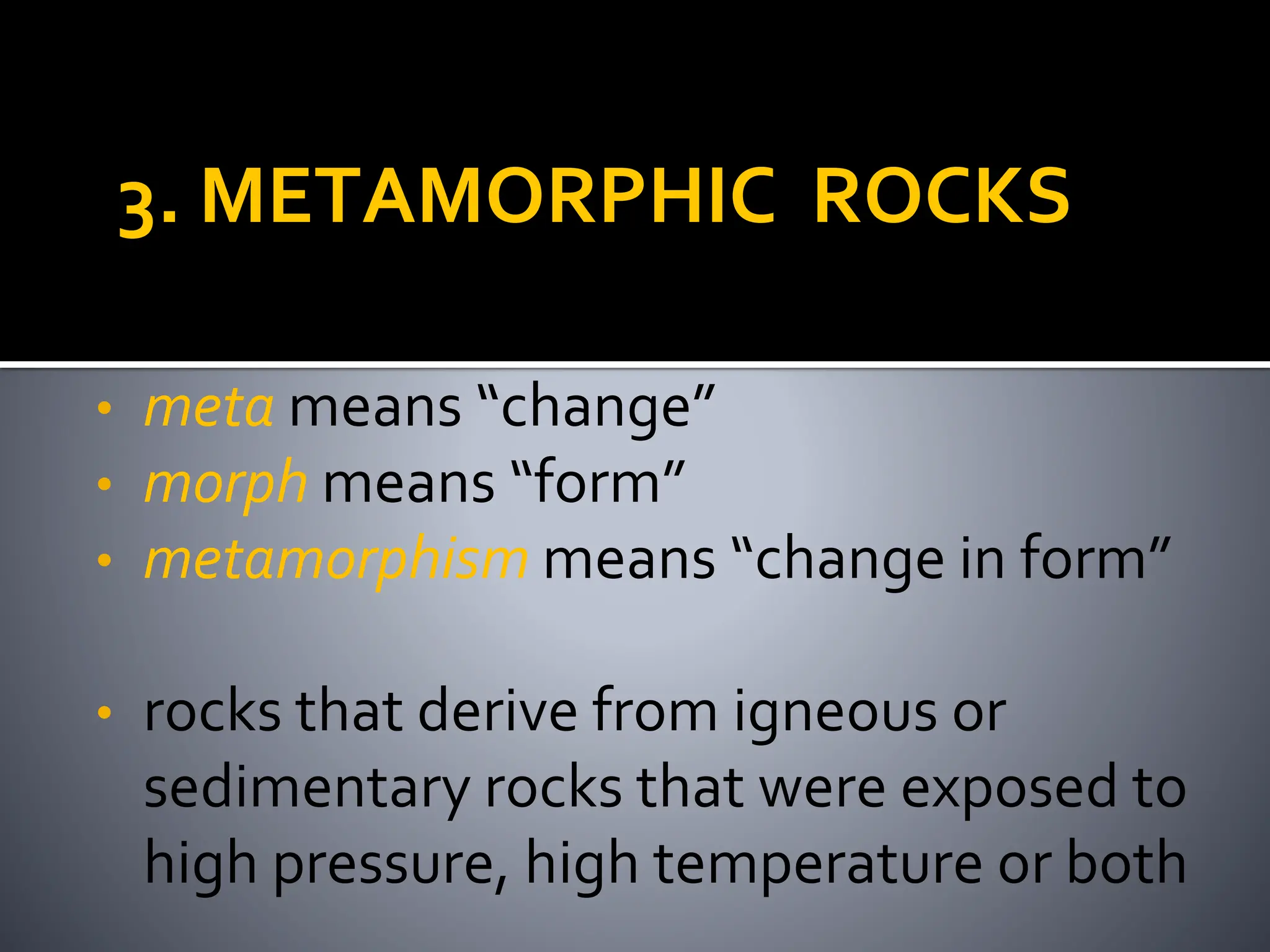 3. METAMORPHIC ROCKS
• meta means “change”
• morph means “form”
• metamorphism means “change in form”
• rocks that derive from igneous or
sedimentary rocks that were exposed to
high pressure, high temperature or both
 