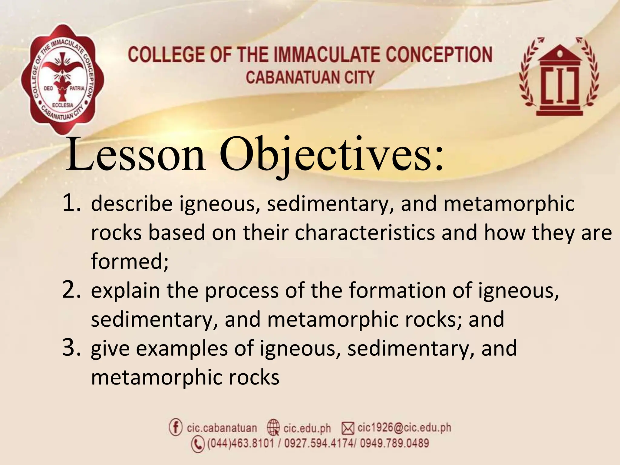 Lesson Objectives:
1. describe igneous, sedimentary, and metamorphic
rocks based on their characteristics and how they are
formed;
2. explain the process of the formation of igneous,
sedimentary, and metamorphic rocks; and
3. give examples of igneous, sedimentary, and
metamorphic rocks
 