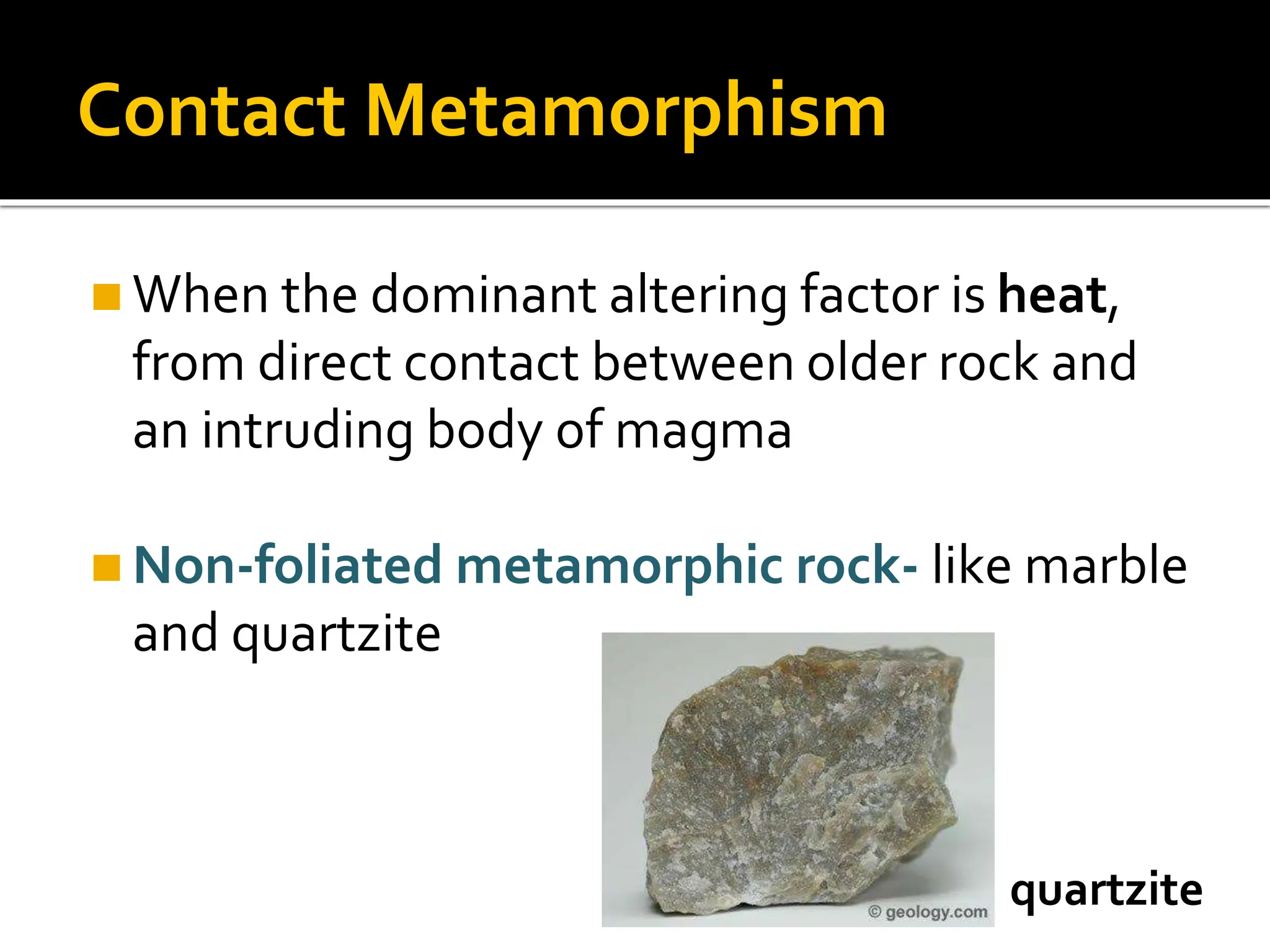 Contact Metamorphism
◼When the dominant altering factor is heat,
from direct contact between older rock and
an intruding body of magma
◼Non-foliated metamorphic rock- like marble
and quartzite
quartzite
 