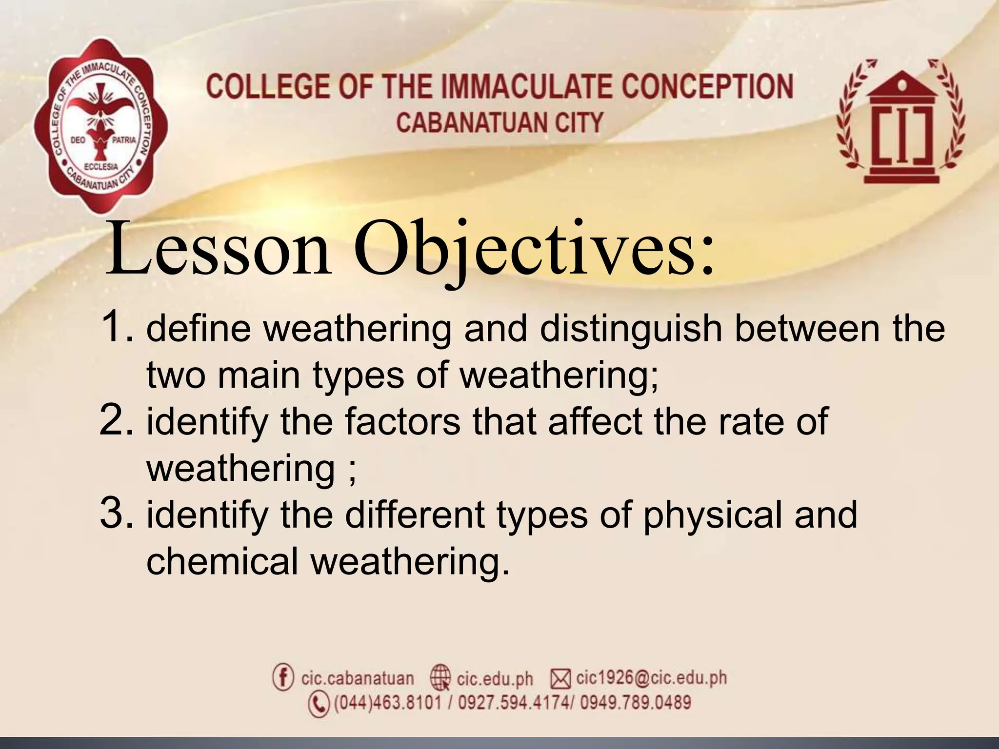 Lesson Objectives:
1. define weathering and distinguish between the
two main types of weathering;
2. identify the factors that affect the rate of
weathering ;
3. identify the different types of physical and
chemical weathering.
 