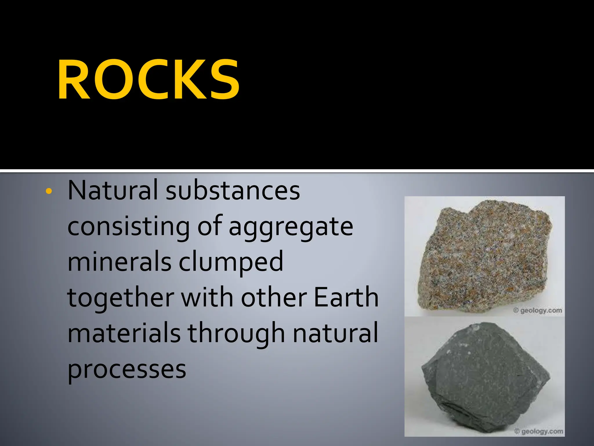 ROCKS
• Natural substances
consisting of aggregate
minerals clumped
together with other Earth
materials through natural
processes
 