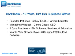 RockTeam – 19 Years, IBM ICS Business Partner

     ●
         Founder, Patience Rockey, Ed.D – Harvard Educator
     ●
         Managing Principal – Carlos Casas, CEO
     ●
         3 Core Practices – IBM Software, Services, & Education
     ●
         Year to Year Growth of over 40% since 2009 in IBM
         Software




www.rockteam.com                                    Incorporated 1980
 