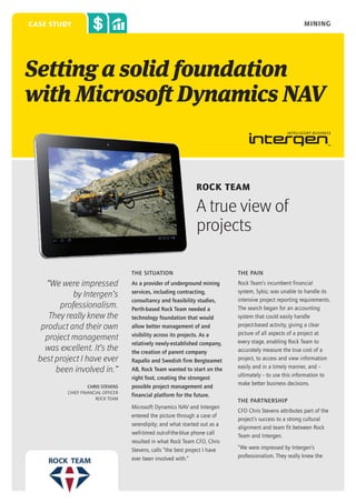 mining

case study

Setting a solid foundation
with Microsoft Dynamics NAV

Rock Team

A true view of
projects
THE SITUATION

“We were impressed
by Intergen’s
professionalism.
They really knew the
product and their own
project management
was excellent. It’s the
best project I have ever
been involved in.”
CHRIS STEVENS
CHIEF FINANCIAL OFFICER
ROCK TEAM

THE PAIN

As a provider of underground mining
services, including contracting,
consultancy and feasibility studies,
Perth-based Rock Team needed a
technology foundation that would
allow better management of and
visibility across its projects. As a
relatively newly-established company,
the creation of parent company
Rapallo and Swedish firm Bergteamet
AB, Rock Team wanted to start on the
right foot, creating the strongest
possible project management and
financial platform for the future.

Rock Team’s incumbent financial
system, Sybiz, was unable to handle its
intensive project reporting requirements.
The search began for an accounting
system that could easily handle
project-based activity, giving a clear
picture of all aspects of a project at
every stage, enabling Rock Team to
accurately measure the true cost of a
project, to access and view information
easily and in a timely manner, and –
ultimately – to use this information to
make better business decisions.

Microsoft Dynamics NAV and Intergen
entered the picture through a case of
serendipity; and what started out as a
well-timed out-of-the-blue phone call
resulted in what Rock Team CFO, Chris
Stevens, calls “the best project I have
ever been involved with.”

The Partnership
CFO Chris Stevens attributes part of the
project’s success to a strong cultural
alignment and team fit between Rock
Team and Intergen.
“We were impressed by Intergen’s
professionalism. They really knew the

 