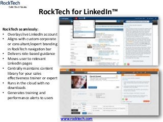 www.rocktech.com
RockTech for LinkedIn™
www.rocktech.com
RockTech seamlessly:
• Overlays live LinkedIn account
• Aligns with custom corporate
or consultant/expert branding
in RockTech navigation bar
• Delivers role-based guidance
• Moves user to relevant
LinkedIn pages
• Centrally maintains content
library for your sales
effectiveness trainer or expert
• Runs in the cloud with no
downloads
• Generates training and
performance alerts to users
Rank: 35 out of 2,953 David Gowel
 