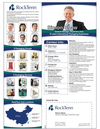 RockTenn Asia owns and operates two packaging plants and a creative
 services bureau in southern China.
 Our packaging plants manufacture a full range of primary and secondary
 packaging products.
 Our creative services bureau produces packaging structural designs,
 product photography and packaging artwork.
 Together the RockTenn Asia operations offer a complete and competitive
 Asia packaging service to RockTenn US customers' China operations and
 local China based customers.




                                                                                             Simon Shaw
     Simon Shaw                           May Yee               Dixson Hu                                  General Manager, RockTenn Asia
General Manager, Rocktenn Asia          Operation Manager     Finance Director, Asia
                                                                                                 27 years International Packaging Experience


                                                                                                                                 Welcome,
       Dave Lee                        Terence Wan              Anna Guo                    Contact Info:                        Since 2000 RockTenn Asia has supplied 1.5 billion US
                                                                                                                                 quality packaging pieces in Asia.
       Creative Director                  Sales Manager          Pricing Manager                                                 RockTenn Asia's core business is to supply packaging to
                                                                                              Office Hours                       your own or your vendors China manufacturing locations.
                                                                                              08.00am – 6.00pm                   Our packaging is designed to reduce your supply chain
                           6 Packaging Groups                                                                                    costs and enhance your product sales.
                                                                                                                                 Our mother English and Chinese speaking Global Account
                                                                                              Telephone                          Team make it easy for your work with us whether you're
                                                                                                                                 based in the US or Asia.
                                                                                              Cellphone Number +1 312 636 5907
                                                                                                                                 Our Packaging:
                                                                                                                                  Reduces your supply chain costs
                                                                                              Chicago Office                      Increases full priced sales of Asia sourced products
                                                                                              RockTenn                            Reduces packaging artwork costs
                                                                                              222 N. LaSalle Street               Delivers a transparent controlled packaging spend
 Corrugated Packs                  Heavy Duty Inc Cordeck     Litho Products                  Chicago, IL, 60601, USA             Provides sustainable packaging solutions
                                                                                                                                 Impressive:
                                                                                        General Manager
                                                                                             Chicago Fax                          1.5 Billion US quality packs delivered In Asia
                                                                                              +866 557 4727                       66,500 US packaging SKU's managed
                                                                                                                                  1,530 Employees
                                                                                                                                  17 Years Asia packaging experience
Retail Displays Packs                Plastic Packaging      Ancillary Packaging
                                                                                              Dongguan Address                    $245M Customer Savings Generated
                                                                                              Nange Industrial Estate
                                                                                              Daojiao Dongguan
                                                                                                                                 Easy To Work With:
                                                                                                                                 Our RockTenn Asia Global Account Teams (GAT)
                           6 Packaging Services                                               GD 523187 China
                                                                                                                                 make it easy for your work with us whether you're
                                                                                              HongKong Address                   based in the US or Asia.
                                                                                              Room B, Workshop No.7, 10/F,       Each GAT Manager speak mother tongue English
                                                                                              Yuen Fat Industrial Building,      and is fully fluent in Chinese.
                                                                                              No. 25 Wang Chiu Road,             Your GAT Manager is your single point of contact
                                                                                              Kowloon Bay, Hong Kong             for all your China packaging needs.
                                                                                                                                 Myself:
                                                                                                                                  27 Years packaging experience
                                                                                              Website                             6 Years living in Asia delivering packaging
 Structural Design                    Graphic Design           Photography                    www.rocktenn.com                    to US businesses in Asia
                                                                                                                                  3,000 Customer meetings
                                                                                                                                  3 Continent living and working experience
                                                                                              E-Mail Address                      Chicago based
                                                                                              sshaw@rocktenn.com


     Asia Product                         Fulfilment          Cost Reduction
      Inspection                                                Programs
                                                                                            Contact Me Today
                   RockTenn Asia Locations




                                                               RockTenn Asia Flexo
                                                                                                            Simon Shaw
                                                               Dongguan Plant
                                                                                                            General Manager, RockTenn Asia
                                 China                         RockTenn Asia Litho
                                                               Dongguan Plant


                                                               RockTenn Asia Creative
                                                               Service Bureau
                                                                                                           222 N. La Salle St,
                                                                                                           Chicago, IL, 60601                        cell: 1 312 636 5907
                                                                                                           www.rocktenn.com                         sshaw@rocktenn.com
 